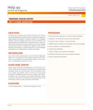 Centro de Negocios
Help 4u Área de Formación
PROGRAMACIÓN
Pág.34
www.help4u.es
OBJETIVOS
En este curso se explica cómo utilizar el email como una he-
rramienta potente de marketing que nos permita conseguir el
doble objetivo de fidelizar a nuestros clientes y de conseguir
clientes nuevos El objetivo del curso es el de enseñar a los
participantes las posibilidad de la herramienta de e-mail mar-
keting, tanto para buscar nuevos clientes, como para fidelizar
a los que ya tenemos, mostrando los distintos usos y las di-
ferentes herramientas a nuestra disposición y las estrategias
que debemos de implementar en cada una de ellas.
METODOLOGÍA
Los cursos serán presenciales, en el Centro de Negocios
Help 4u o in company, en las instalaciones del cliente. Ten-
drán una orientación eminentemente práctica, con ejerci-
cios, y cuestionarios durante el curso.
QUIÉN DEBE ASISTIR
Deben asistir Directores de Marketing y comunicación, ge-
rentes y Directores Generales de pequeñas compañías que
necesiten tener una comunicación con sus clientes conti-
nua y fluida, que deseen crear un canal con el que poder
compartir novedades, promociones o cualquier tipo de in-
formación con sus clientes y que quieran además, extraer
la máxima información de estas acciones para poder tomar
decisiones y llevar a cabo acciones comerciales.
DURACIÓN
4 horas presenciales + 1 semana de soporte on line
PROGRAMA
1. Para qué sirve y para que no sirve el email marketing
2. ¿Diseño o el contenido, qué es más importante?
3. El asunto del e‐mailing , la clave del éxito
4. Plataformas de creación de campañas y envío de emailing
5. Cómo diseñar un emailing efectivo
6. Análisis de resultados
7. Cómo recoger a los clientes interesados
8. Distintas opciones para comprar bases de datos
9. Lopd y protección de datos
PROFESOR: CARLOS CASTRO
MKT 13: EMAIL MARKETING
 