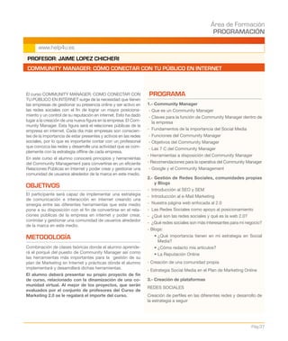 Área de Formación
PROGRAMACIÓN
Pág.37
www.help4u.es
El curso COMMUNITY MANAGER: COMO CONECTAR CON
TU PÚBLICO EN INTERNET surge de la necesidad que tienen
las empresas de gestionar su presencia online y ser activo en
las redes sociales con el fin de lograr un mayor posiciona-
miento y un control de su reputación en internet. Esto ha dado
lugar a la creación de una nueva figura en la empresa: El Com-
munity Manager. Esta figura será el relaciones públicas de la
empresa en internet. Cada día más empresas son conscien-
tes de la importancia de estar presentes y activos en las redes
sociales, por lo que es importante contar con un profesional
que conozca las redes y desarrolle una actividad que se com-
plemente con la estrategia offline de cada empresa.
En este curso el alumno conocerá principios y herramientas
del Community Management para convertirse en un eficiente
Relaciones Públicas en Internet y poder crear y gestionar una
comunidad de usuarios alrededor de la marca en este medio.
OBJETIVOS
El participante será capaz de implementar una estrategia
de comunicación e interacción en internet creando una
sinergia entre las diferentes herramientas que este medio
pone a su disposición con el fin de convertirse en el rela-
ciones públicas de la empresa en internet y poder crear,
controlar y gestionar una comunidad de usuarios alrededor
de la marca en este medio.
METODOLOGÍA
Combinación de clases teóricas donde el alumno aprende-
rá el porqué del puesto de Community Manager así como
las herramientas más importantes para la gestión de su
plan de Marketing en Internet y prácticas dónde el alumno
implementará y desarrollará dichas herramientas.
El alumno deberá presentar su propio proyecto de fin
de curso, relacionado con la dinamización de una co-
munidad virtual. Al mejor de los proyectos, que serán
evaluados por el conjunto de profesores del Curso de
Marketing 2.0 se le regalará el importe del curso.
PROGRAMA
1.- Community Manager
- Que es un Community Manager
- Claves para la función de Community Manager dentro de
la empresa
- Fundamentos de la importancia del Social Media
- Funciones del Community Manager
- Objetivos del Community Manager
- Las 7 C del Community Manager
- Herramientas a disposición del Community Manager
- Recomendaciones para la operativa del Community Manager
- Google y el Community Management
2.- Gestión de Redes Sociales, comunidades propias
y Blogs
- Introducción al SEO y SEM
- Introducción al e-Mail Marketing
- Nuestra página web enfocada al 2.0
- Las Redes Sociales como apoyo al posicionamiento
- ¿Qué son las redes sociales y qué es la web 2.0?
- ¿Qué redes sociales son más interesantes para mi negocio?
- Blogs:
	 • ¿Qué importancia tienen en mi estrategia en Social
Media?
	 • ¿Cómo redacto mis artículos?
	 • La Reputación Online
- Creación de una comunidad propia
- Estrategia Social Media en el Plan de Marketing Online
3.- Creación de plataformas
REDES SOCIALES
Creación de perfiles en las diferentes redes y desarrollo de
la estrategia a seguir
PROFESOR: JAIME LOPEZ CHICHERI
COMMUNITY MANAGER: CÓMO CONECTAR CON TU PÚBLICO EN INTERNET
 