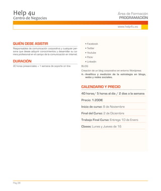 Centro de Negocios
Help 4u Área de Formación
PROGRAMACIÓN
Pág.38
www.help4u.es
QUIÉN DEBE ASISTIR
Responsables de comunicación corporativa y cualquier per-
sona que desee adquirir conocimientos y desarrollar su ca-
rrera profesional en el campo de la comunicación en internet.
DURACIÓN
40 horas presenciales + 1 semana de soporte on line
	 • Facebook
	 • Twitter
	 • Youtube
	 • Flickr
	 • Linkedin
BLOG
Creación de un blog corporativo en entorno Wordpress
4.- Analítica y medición de la estrategia en blogs,
webs y redes sociales.
CALENDARIO Y PRECIO
40 horas/ 5 horas al día / 2 días a la semana
Precio: 1.200€
Inicio de curso: 8 de Noviembre
Final del Curso: 2 de Diciembre
Trabajo Final Curso: Entrega 10 de Enero
Clases: Lunes y Jueves de 160 a 21.30 h
 