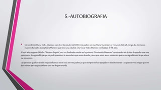 5.-AUTOBIOGRAFIA
• Minombre es Diana Yedra Martinez nací el 22 de octubre del 2003, mis padres son LuzMaríaMartinezA. y Fernando Yedra S.,tengo dos hermanos
mayores llamados IrvingYedra Martinez que tiene una edad de23 yOscar Yedra Martinez con la edad de 18 años.
Alos 4 años ingrese al kínder “RosauroZapata”, una vez finalizado estudie en laprimaria“Revolución Mexicana” terminando mis 6 años de estudio tuve una
experiencia desagradable ya que no pude quedar en lasecundaria que tanto deseaba y tuve que asistir a una institución que no me agradabaen la que ahora
me encuentro..
Las personas que han tenido mayor influencia en mi vida son mis padres yaque siempre me han apoyado en mis decisiones. Luego están mis amigosque me
dan ánimos paraseguir adelante yno me depor vencida.
 