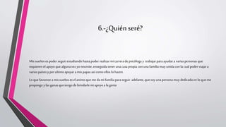 6.-¿Quiénseré?
Mis sueños es poder seguir estudiandohastapoder realizarmi carrerade psicóloga y trabajarparaayudara variaspersonas que
requieren elapoyo que algunavez yo necesite, enseguidatenerunacasapropia con unafamilia muy unidacon la cualpoder viajara
varios países y por ultimo apoyar amis papasasícomo ellos lo hacen.
Lo que favorece a mis sueñoses el animo que me dami familia paraseguir adelante,quesoy unapersonamuy dedicada enlo que me
propongo y las ganasquetengo de brindarlemi apoyo a la gente
 