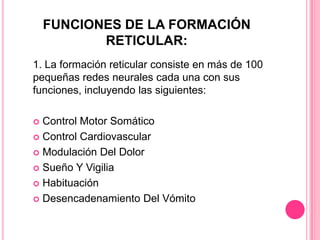 FUNCIONES DE LA FORMACIÓN
           RETICULAR:
1. La formación reticular consiste en más de 100
pequeñas redes neurales cada una con sus
funciones, incluyendo las siguientes:

 Control Motor Somático
 Control Cardiovascular

 Modulación Del Dolor

 Sueño Y Vigilia

 Habituación

 Desencadenamiento Del Vómito
 