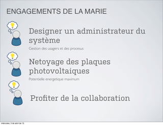 ENGAGEMENTS DE LA MARIE

                              Designer un administrateur du
                              système
                              Gestion des usagers et des procesus


                              Netoyage des plaques
                              photovoltaiques
                              Potentielle energetique maximum




                              Proﬁter de la collaboration


miércoles, 3 de abril de 13
 