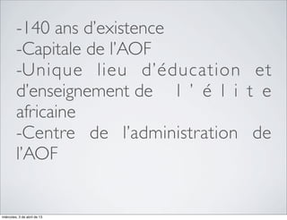 -140 ans d’existence
         -Capitale de l’AOF
         -Unique lieu d’éducation et
         d’enseignement de 	

 l ’ é l i t e
         africaine
         -Centre de l’administration de
         l’AOF


miércoles, 3 de abril de 13
 