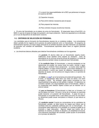 (1) a asumir las responsabilidades de la SEO que pertenecen al equipo
en ausencia del SEO.
(2) Capacitar al equipo.
(3) Para emitir órdenes necesarias para el equipo.
(4) Para preparar las misiones.
(5) Para controlar el equipo durante las misiones.
c. El arma del francotirador es el sistema de arma de francotirador. El observador tiene el fusil M16 y la
M203, lo que da el equipo de fuego de supresión y de mayor protección. Noche de capacidad se ve reforzada
por el uso de dispositivos de observación nocturna.
1-3. CRITERIOS DE SELECCIÓN DE PERSONAL
Los candidatos para la formación de francotiradores requiere de un cuidadoso análisis. Los comandantes
deben pantalla de los registros de la persona de aptitud potencial como un francotirador. El programa de
entrenamiento riguroso y el mayor riesgo personal en el combate requieren una alta motivación y la capacidad
de aprender una variedad de habilidades. Francotiradores aspirantes deben tener un registro personal
excelente.
a. Las directrices básicas utilizadas para detectar francotiradores candidatos son los siguientes:
(1) puntería. El alumno debe ser un francotirador experto tirador.
Calificación anual repetida como experto es necesario. Éxito de
participación en el concurso anual de armas de programa y un fondo de
caza extensiva también indican el potencial buen francotirador.
(2) la condición física. El francotirador, a menudo empleados en las
operaciones de ampliar con pocas horas de sueño, comida o agua,
debe estar en condición física excepcional. La buena salud significa
mejores reflejos, un mejor control muscular, y una mayor resistencia. La
auto-confianza y control que vienen de atletismo, especialmente en
deportes de equipo, son los activos sin ninguna duda a un aprendiz de
francotirador.
(3) Visión. La vista es la herramienta primordial del francotirador. Por
lo tanto, un francotirador debe tener una visión de 20/20 o de visión
corregible a 20/20. Sin embargo, gafas podría convertirse en una
responsabilidad si las gafas se han perdido o dañado. El daltonismo se
considera también una responsabilidad para el francotirador, debido a
su incapacidad para detectar objetos ocultos que se mezclan con el
entorno natural.
(4) para no fumadores. El francotirador no debe ser un fumador o el
uso de tabaco sin humo. El humo o la tos de un fumador no suprimida
puede traicionar a la posición del francotirador. A pesar de que un
francotirador no se puede fumar o usar tabaco sin humo en una misión,
su refrainment puede causar nerviosismo e irritación, lo que reduce su
eficacia.
(5) condición mental. Cuando los comandantes de los candidatos de
francotirador pantalla, se debe buscar los rasgos que indican que el
candidato tiene las cualidades perfectas para ser un francotirador. El
comandante debe determinar si el candidato va a apretar el gatillo en el
momento y lugar adecuados. Algunos rasgos que buscar son la
fiabilidad, la iniciativa, la lealtad, la disciplina y la estabilidad emocional.
Una evaluación psicológica del candidato, puede ayudar al comandante
en el proceso de selección.
 