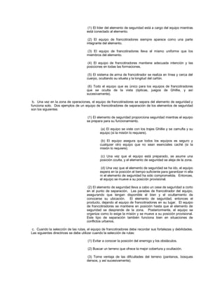(1) El líder del elemento de seguridad está a cargo del equipo mientras
está conectado al elemento.
(2) El equipo de francotiradores siempre aparece como una parte
integrante del elemento.
(3) El equipo de francotiradores lleva el mismo uniforme que los
miembros del elemento.
(4) El equipo de francotiradores mantiene adecuada intención y las
posiciones en todas las formaciones.
(5) El sistema de arma de francotirador se realiza en línea y cerca del
cuerpo, ocultando su silueta y la longitud del cañón.
(6) Todo el equipo que es único para los equipos de francotiradores
que se oculta de la vista (ópticas, juegos de Ghillie, y así
sucesivamente).
b. Una vez en la zona de operaciones, el equipo de francotiradores se separa del elemento de seguridad y
funciona solo. Dos ejemplos de un equipo de francotiradores de separación de los elementos de seguridad
son los siguientes:
(1) El elemento de seguridad proporciona seguridad mientras el equipo
se prepara para su funcionamiento.
(a) El equipo se viste con los trajes Ghillie y se camufla y su
equipo (si la misión lo requiere).
(b) El equipo asegura que todos los equipos es seguro y
cualquier otro equipo que no sean esenciales caché (si la
misión lo requiere).
(c) Una vez que el equipo está preparado, se asume una
posición oculta, y el elemento de seguridad se aleja de la zona.
(d) Una vez que el elemento de seguridad se ha ido, el equipo
espera en la posición el tiempo suficiente para garantizar ni ella
ni el elemento de seguridad ha sido comprometida. Entonces,
el equipo se mueve a su posición provisional.
(2) El elemento de seguridad lleva a cabo un cese de seguridad a corto
en el punto de separación. Las paradas de francotirador del equipo,
asegurando que tengan disponible el bien y el ocultamiento de
conocerse su ubicación. El elemento de seguridad, entonces el
producto, dejando al equipo de francotiradores en su lugar. El equipo
de francotiradores se mantiene en posición hasta que el elemento de
seguridad se desprende de la zona. Posteriormente, el equipo se
organiza como lo exige la misión y se mueve a su posición provisional.
Este tipo de separación también funciona bien en situaciones de
conflictos urbanos.
c. Cuando la selección de las rutas, el equipo de francotiradores debe recordar sus fortalezas y debilidades.
Las siguientes directrices se debe utilizar cuando la selección de rutas:
(1) Evitar a conocer la posición del enemigo y los obstáculos.
(2) Buscar un terreno que ofrece la mejor cobertura y ocultación.
(3) Tome ventaja de las dificultades del terreno (pantanos, bosques
densos, y así sucesivamente).
 
