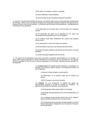 (4) No utilizar los senderos, caminos o senderos.
(5) Evitar edificadas o zonas pobladas.
(6) Evite las áreas de gran actividad enemiga de la guerrilla.
d. Cuando se mueve el francotirador del equipo, que siempre debe asumir su área está bajo la observación
del enemigo. Debido a esto y el tamaño del equipo con la pequeña cantidad de potencia de fuego que tiene,
el equipo utiliza un solo tipo de formación - la formación del movimiento de francotiradores. Características de
la formación son los siguientes:
(1) El observador es el hombre clave, el francotirador de la siguiente
manera.
(2) El observador del sector de la seguridad es 3-9, sector del
francotirador de la seguridad es 9-3 (que se solapan).
(3) El contacto visual debe mantenerse aún cuando está acostado
sobre el suelo.
(4) Un intervalo de no más de 20 metros se mantiene.
(5) El francotirador reacciona a las acciones del hombre Point.
(6) El líder del equipo designa a las técnicas de movimiento y las rutas
utilizadas.
(7) El líder del equipo designe puntos de reunión.
e. Un equipo de francotiradores nunca debe convertirse en decisiva comprometido con el enemigo. El
equipo debe ensayar ejercicios de acción inmediata en la medida en que se conviertan en una reacción
natural e inmediata en caso de que un contacto inesperado con el enemigo. Ejemplos de tales acciones son
las siguientes:
(1) contacto visual. Si el equipo de francotiradores ve al enemigo y el
enemigo no ve el equipo, éste se congela. Si el equipo tiene tiempo, se
hará lo siguiente:
(a) Asumir la mejor cubierta y oculta posición.
(b) Permanecer en la posición hasta que el enemigo ha
pasado.
NOTA: El equipo no se inicie el contacto.
(2) Ambush. En una emboscada, el objetivo del equipo de
francotiradores consiste en romper el contacto de inmediato. Un
ejemplo de esto implica la realización de los siguientes:
(a) El observador ofrece fuego rápido en el enemigo.
(b) El tirador lanza granadas de humo entre el observador y el
enemigo.
(c) La entrega de francotirador certero tiros en los objetivos
más amenazante hasta que el humo cubre la zona.
(d) El observador lanza granadas de fragmentación y se retira
hacia el francotirador, asegurando que no esconde el fuego de
los francotiradores.
 