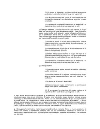 (e) El equipo se desplaza a un lugar donde el enemigo no
puede observar directamente en el fuego o el lugar en él.
(f) Si el contacto no se puede romper, el francotirador pide que
los incendios indirecta o un elemento de seguridad (si está
conectado).
(g) Si se separan los miembros del equipo, se debe volver a la
siguiente al último punto de la ruta designada en rally.
(3) El fuego indirecto. Cuando la reacción al fuego indirecto, el equipo
debe salir de la zona lo más rápidamente posible. Este movimiento
brusco puede resultar en la ubicación exacta del equipo y la dirección
que se identificaron. Por lo tanto, el equipo no sólo debe reaccionar a
fuego indirecto, sino también tomar medidas para ocultar su movimiento
una vez que está fuera de la zona de impacto.
(a) El líder del equipo se mueve el equipo fuera de la zona de
impacto utilizando la ruta más rápida, dando la dirección y la
distancia (método del reloj).
(b) Los miembros del equipo salir de la zona de impacto de la
distancia designada y la dirección.
(c) El líder del equipo se desplaza el equipo más lejos de la
zona de impacto mediante el uso de la ruta oculta más directa.
Ellos continúan la misión utilizando una ruta alternativa.
(d) Si se separan los miembros del equipo, se debe volver a la
siguiente al último punto de la ruta designada en rally.
(4) el ataque aéreo.
(a) Los miembros del equipo asumirá las mejores cubiertas y
ocultas posiciones.
(b) entre las pasadas de los aviones, los miembros del equipo
pasen a ocupar puestos que ofrecen una mejor cobertura y la
ocultación.
(c) El equipo no se dedica a la aeronave.
(d) Los miembros del equipo permanecerán en posiciones de
ataque hasta que los aviones salen.
(e) Si se separan los miembros del equipo, vuelven a la
siguiente al último punto de la ruta designada en rally.
f. Para ayudar al equipo de francotiradores en la navegación, el equipo debe memorizar la ruta mediante el
estudio de mapas, fotos aéreas, o bocetos. El equipo toma nota de los rasgos distintivos (colinas, arroyos,
caminos) y su ubicación en relación a la ruta. Planea una ruta alternativa en caso de que la ruta principal no
se puede utilizar. Se compensa a los planes de eludir los obstáculos conocidos a la circulación. El equipo
utiliza la cuenta regresiva del terreno, que consiste en memorizar las características del terreno desde el punto
de partida para el objetivo, mantener la ruta. Durante la misión, el equipo de francotiradores mentalmente
cuenta cada característica del terreno, garantizando así que mantiene la ruta adecuada.
g. El equipo de francotiradores mantiene su orientación en todo momento. Como se mueve, se observa el
terreno con cuidado y mentalmente controles fuera de las características distintivas se señala en la
planificación y el estudio de la ruta. Muchas ayudas disponibles para garantizar la orientación. Los siguientes
son ejemplos:
 