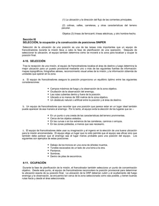 (1) La ubicación y la dirección del flujo de las corrientes principales.
(2) colinas, valles, carreteras, y otras características del terreno
peculiar.
Objetos (3) líneas de ferrocarril, líneas eléctricas, y otro hombre-hecho.
Sección III
SELECCIÓN, la ocupación y la construcción de posiciones SNIPER
Selección de la ubicación de una posición es una de las tareas más importantes que un equipo de
francotiradores durante la misión lleva a cabo la fase de planificación de una operación. Después de
seleccionar la ubicación, el equipo también determina cómo se moverá a la zona para localizar y ocupar la
posición final.
4-10. SELECCIÓN
Tras la recepción de una misión, el equipo de francotiradores localiza el área de destino y luego determina la
mejor ubicación para un puesto provisional mediante uno o más de las siguientes fuentes de información:
mapas topográficos, fotografías aéreas, reconocimiento visual antes de la misión, y la información obtenida de
unidades que operan en la zona.
a. El equipo de francotiradores asegura la posición proporciona un equilibrio óptimo entre las siguientes
consideraciones:
 Campos máximos de fuego y la observación de la zona objetivo.
 Ocultación de la observación del enemigo.
 Las rutas cubiertas dentro y fuera de la posición.
 Ubicado a no menos de 300 metros de la zona objetivo.
 Un obstáculo natural o artificial entre la posición y el área de destino.
b. Un equipo de francotiradores que recordar que una posición que parece estar en un lugar ideal también
puede aparecer de esa manera al enemigo. Por lo tanto, el equipo evita la elección de los lugares que se --
 En un punto o una cresta de las características del terreno prominentes.
 Cerca de los objetos aislados.
 En las curvas o en los extremos de las carreteras, caminos o arroyos.
 En las zonas pobladas, a menos que sea necesario.
c. El equipo de francotiradores debe usar su imaginación y el ingenio en la elección de una buena ubicación
para la misión encomendada. El equipo elige un lugar que no sólo permite que el equipo sea eficaz sino que
también debe parecer que el enemigo sea el lugar menos probable para una posición del equipo. Los
siguientes son ejemplos de estas posiciones:
 Debajo de los troncos en una zona de árboles muertos.
 Túneles excavados de un lado de una loma a la otra.
 Pantanos.
 Sombras.
 Dentro de pilas de escombros.
4-11. OCUPACIÓN
Durante la fase de planificación de la misión, el francotirador también selecciona un punto de concentración
objetivo. Desde este punto, el equipo de francotiradores reconnoiters la posición provisional para determinar
la ubicación exacta de su posición final. La ubicación de la ORP deberían cubrir y el ocultamiento del fuego
enemigo y la observación, se encuentra tan cerca de la zona seleccionada como sea posible, y tienen buenas
rutas hacia y desde el área seleccionada.
 