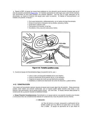 a. Desde la ORP, el equipo se mueve hacia adelante en una ubicación que le permite al equipo para ver el
área de posición provisional (Figura 4-8). Un miembro permanece en este lugar para cubrir el otro miembro
que reconnoiters la zona para localizar una posición definitiva. Una vez que un lugar adecuado se ha
encontrado, se mueve el miembro del equipo para cubrir la posición. Al realizar el reconocimiento o el
traslado a la posición, el equipo --
 Se mueve lentamente y deliberadamente, con el rastreo de baja francotirador.
 Evita el movimiento innecesario de los árboles, arbustos y hierba.
 Evita hacer cualquier ruido.
 Permanece en la sombra, si las hay.
 Se detiene, mira y escucha cada pocos metros.
b. Cuando el equipo de francotiradores llega a la posición de tiro, que --
 Lleva a cabo una búsqueda detallada de la zona objetivo.
 Inicia la construcción de la posición de tiro, si es necesario.
 Organiza el equipo de modo que sea fácilmente accesible.
 Establece un sistema de observación de comer de descanso, y pide la letrina.
4-12. CONSTRUCCIÓN
Una misión de francotirador siempre requiere el equipo para ocupar algún tipo de posición. Estas posiciones
pueden variar desde una posición apresurada, que un equipo puede utilizar durante unas horas, a una
posición más permanente, que el equipo podría ocupar. por unos días. El equipo siempre debe planear la
construcción de su posición durante la visibilidad limitada.
a. Sniper Posición Consideraciones. francotirador si un equipo está en una posición durante unos minutos
o unos pocos días, las consideraciones básicas en la elección de un tipo de posición son los mismos.
(1) Ubicación:
(a) Tipo de terreno y el suelo. excavación y perforación de los
túneles pueden ser muy difícil en el suelo duro o en la arena
fina y suelta. El equipo se aprovecha de lo que ofrece el
 