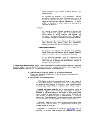 terreno (barrancos, hoyos, troncos de árboles huecos, y así
sucesivamente).
(b) Ubicación del enemigo y sus capacidades. patrullas
enemigas en la zona puede ser lo suficientemente cerca de la
posición de escuchar cualquier ruido que accidentalmente
puede ser formulada en cualquier construcción. El equipo
también se considera la visión nocturna del enemigo y la
capacidad de detección.
(2) Hora:
(a) Cantidad de tiempo para ser ocupados. Si la misión del
equipo francotirador le obliga a estar en la posición durante
mucho tiempo, el equipo construye una posición que
proporciona más capacidad de supervivencia. Esto permite
que el equipo funcione con mayor eficacia durante más tiempo.
(b) Tiempo requerido para la construcción. El tiempo requerido
para construir una posición debe ser considerado,
especialmente durante la fase de planificación de la misión.
(3) Personal y equipamiento:
(a) el equipo necesario para la construcción. El equipo de los
planes para el uso de cualquier equipo adicional necesario
para la construcción (sierras de arco, picos, hachas, etc).
(b) El personal necesario para la construcción. La
coordinación se realiza si la posición requiere más personal
para construir o un elemento de seguridad para asegurar la
zona durante la construcción.
b. Técnicas de la Construcción. Vientre y semipermanentes ocultar las posiciones pueden ser construidas
de piedra, ladrillo, madera, o césped. Independientemente del material, cada esfuerzo que se haga frente a
las balas a los de la piel, posición. El equipo puede utilizar las siguientes técnicas:
 Pack chaquetas de protección alrededor de las zonas de escapatoria.
 Emplazar una placa de la armadura con un corte en ángulo vacío en esconder
detrás de la laguna.
 Sacos de arena las lagunas del interior.
(1) Pit. Ocultar construcción comienza con la boca, ya que protege el
equipo de francotiradores. Todos tierra excavada se retira (colocados
en bolsas de arena, llevaron en un poncho, y así sucesivamente) y
ocultos (campos arados, debajo de un tronco, o fuera de la piel, sitio).
(2) cubrir los gastos generales. En un semipermanente ocultar la
posición, los registros deben ser utilizados como la base de la azotea.
El equipo de francotiradores coloca una cubierta de polvo sobre la base
(como un poncho, capas de sacos de arena vacío, o el lienzo), una
capa de tierra, y una capa de grava, si está disponible. El equipo se
extiende una capa de suciedad, y luego agrega camuflaje. Debido a los
diversos materiales, el techo es difícil de disimular, si no avellanado.
(3) Entrada. Para evitar la detección, el equipo de francotiradores debe
construir una puerta de entrada sea suficientemente resistente para
soportar el peso de un hombre.
(4) lagunas. La construcción de las lagunas (Figura 4.9), exige la
atención y la práctica para garantizar que garantizan los campos
 