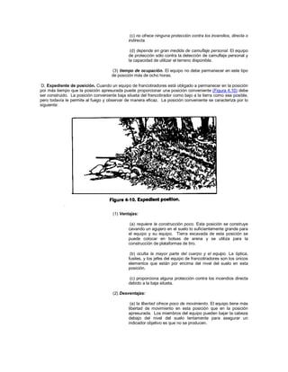 (c) no ofrece ninguna protección contra los incendios, directa o
indirecta.
(d) depende en gran medida de camuflaje personal. El equipo
de protección sólo contra la detección de camuflaje personal y
la capacidad de utilizar el terreno disponible.
(3) tiempo de ocupación. El equipo no debe permanecer en este tipo
de posición más de ocho horas.
D. Expediente de posición. Cuando un equipo de francotiradores está obligado a permanecer en la posición
por más tiempo que la posición apresurada puede proporcionar una posición conveniente (Figura 4.10) debe
ser construido. La posición conveniente baja silueta del francotirador como bajo a la tierra como sea posible,
pero todavía le permite al fuego y observar de manera eficaz. La posición conveniente se caracteriza por lo
siguiente:
(1) Ventajas:
(a) requiere la construcción poco. Esta posición se construye
cavando un agujero en el suelo lo suficientemente grande para
el equipo y su equipo. Tierra excavada de esta posición se
puede colocar en bolsas de arena y se utiliza para la
construcción de plataformas de tiro.
(b) oculta la mayor parte del cuerpo y el equipo. La óptica,
fusiles, y los jefes del equipo de francotiradores son los únicos
elementos que están por encima del nivel del suelo en esta
posición.
(c) proporciona alguna protección contra los incendios directa
debido a la baja silueta.
(2) Desventajas:
(a) la libertad ofrece poco de movimiento. El equipo tiene más
libertad de movimiento en esta posición que en la posición
apresurada. Los miembros del equipo pueden bajar la cabeza
debajo del nivel del suelo lentamente para asegurar un
indicador objetivo es que no se producen.
 