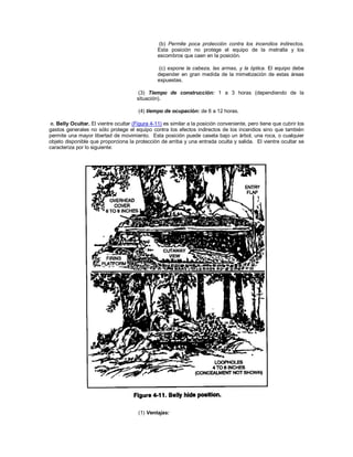 (b) Permite poca protección contra los incendios indirectos.
Esta posición no protege el equipo de la metralla y los
escombros que caen en la posición.
(c) expone la cabeza, las armas, y la óptica. El equipo debe
depender en gran medida de la mimetización de estas áreas
expuestas.
(3) Tiempo de construcción: 1 a 3 horas (dependiendo de la
situación).
(4) tiempo de ocupación: de 6 a 12 horas.
e. Belly Ocultar. El vientre ocultar (Figura 4-11) es similar a la posición conveniente, pero tiene que cubrir los
gastos generales no sólo protege el equipo contra los efectos indirectos de los incendios sino que también
permite una mayor libertad de movimiento. Esta posición puede caseta bajo un árbol, una roca, o cualquier
objeto disponible que proporciona la protección de arriba y una entrada oculta y salida. El vientre ocultar se
caracteriza por lo siguiente:
(1) Ventajas:
 