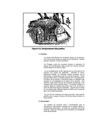 (1) Ventajas:
(a) ofrece total libertad de circulación dentro de la posición.
Los miembros del equipo se puede mover libremente. Pueden
pararse, sentarse, o incluso acostarse.
(b) Proteger contra los incendios directos e indirectos. El
equipo de francotiradores debe buscar los mismos artículos
mencionados en el vientre ocultar.
(c) es completamente oculto. lagunas son la única parte de la
posición que puede ser detectado. Permiten la menor
exposición posible, sin embargo, todavía permiten que el
francotirador y observador para ver el área de destino. Estas
lagunas deben tener un diámetro grande (10 a 14 pulgadas) en
el interior de la posición y disminuirá hasta un diámetro más
pequeño (4 a 8 pulgadas) en el exterior de la posición. Una
posición puede tener más de dos conjuntos de lagunas, si es
necesario para cubrir grandes áreas. La entrada / salida a la
posición debe ser cubierto para evitar que la luz de entrar y
poner de relieve las lagunas existentes. Lagunas que no están
en uso deben estar cubiertos desde el interior con un trozo de
tela u otro material adecuado.
(d) ¿Es fácil de mantener por largos períodos. Esta posición
permite que el equipo funcione de forma eficaz durante un
largo período.
(2) Desventajas:
(a) requiere de personal extra y herramientas para la
construcción. Esta posición requiere de un trabajo extenso y
herramientas adicionales. No debe ser construido cerca del
enemigo. Debe ser construido en la oscuridad y se completará
antes del amanecer.
 
