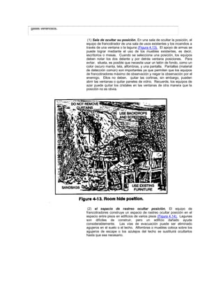 gases venenosos.
(1) Sala de ocultar su posición. En una sala de ocultar la posición, el
equipo de francotirador de una sala de usos existentes y los incendios a
través de una ventana o la laguna (Figura 4.13). El apoyo de armas se
puede lograr mediante el uso de los muebles existentes, es decir,
escritorios o mesas. Cuando se selecciona una posición, los equipos
deben notar los dos delante y por detrás ventana posiciones. Para
evitar. silueta, es posible que necesite usar un telón de fondo, como un
color oscuro manta, tela, alfombras, y una pantalla. Pantallas (material
de detección común) son importantes ya que permiten que los equipos
de francotiradores máximo de observación y negar la observación por el
enemigo. Ellos no deben. quitar las cortinas, sin embargo, pueden
abrir las ventanas o quitar paneles de vidrio. Recuerde, los equipos de
azar puede quitar los cristales en las ventanas de otra manera que la
posición no es obvia.
(2) el espacio de rastreo ocultar posición. El equipo de
francotiradores construye un espacio de rastreo ocultar posición en el
espacio entre pisos en edificios de varios pisos (Figura 4.14). Lagunas
son difíciles de construir, pero un edificio dañado ayuda
considerablemente. Las vías de evacuación puede ser eliminado
agujeros en el suelo o el techo. Alfombras o muebles coloca sobre los
agujeros de escape o los azulejos del techo se sustituirá ocultarlos
hasta que sea necesario.
 