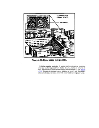 (3) Rafter ocultar posición. El equipo de francotiradores construye
una viga ocultar la posición en el ático de un A-marco de fomento de
tipo. Estos edificios normalmente tienen techos de tejas (A y B, Figura
4-15). Disparando desde el interior del ático en torno a una chimenea u
otra estructura que ayuda a prevenir la observación enemiga y el fuego.
 