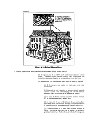 c. Equipos Sniper utilizar la técnica más adecuada para el refugio urbano posición.
(1) El segundo piso de un edificio suele ser la mejor ubicación para el
puesto. Presenta mínimo espacio muerto, pero proporciona una
protección más desde el equipo de los transeúntes no es fácil verlo.
(2) Normalmente, una ventana es la mejor visión de apertura / laguna.
(a) Si la ventana está sucio, no limpia para una mejor
visualización.
(b) Si las cortinas son frecuentes en la zona, no quite los de la
posición. Encaje o red cortinas tipo puede ser visto a través
del interior, pero son difíciles de ver a través del exterior.
(c) En caso de fuertes vientos soplan las cortinas abiertas,
tack de primera necesidad, o el peso ellos.
(d) de encendido de una ronda a través de una cortina, tiene
poco efecto en la precisión sin embargo, garantizar el hocico
es lo suficientemente lejos para evitar la explosión de hocico.
(e) Cuando la rutina de la zona indica cortinas abiertas, lo
mismo. Configurar bien lejos de la laguna, sin embargo,
garantizar la cobertura efectiva de la zona de destino asignado.
 