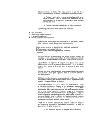 (3) de encendido a través del vidrio deben evitarse ya que más de un
tiro que sean necesarios. El equipo considera las siguientes opciones:
(a) Ruptura o abrir varias ventanas en toda la posición antes
de la ocupación. Esto se puede hacer durante la fase de
reconocimiento de la operación, sin embargo, evitar llamar la
atención a la zona.
(b) Eliminar o reemplazar los paneles de vidrio con plástico.
(4) Otras lagunas / ver las aberturas son casi ilimitadas.
 Daño de la batalla.
 Perforaciones (taladro de mano).
 La eliminación de ladrillo.
 Tablas sueltas / casas abandonadas.
(5) Posiciones también se puede configurar en los desvanes o entre el
techo y el techo. (Véase la viga ocultar las posiciones.)
 Gable termina cerca de los aleros (sombra añadir a la ocultación).
 Daño de batalla a fachadas y / o techo.
 Baldosas flojas o eliminado, herpes zóster, o pizarras.
 Tragaluces.
(6) El francotirador se asegura de que la bala limpia la laguna. El
hocico debe ser lo suficientemente lejos de la laguna para garantizar la
trayectoria de la bala no está en consonancia con el fondo de la laguna.
(7) cae frente, por lo general de compensación, puede tener que ser
cambiado (si la situación lo permite) de la oscuridad a la luz en colores
BMNT / EENT debido a la luz del sol o la falta de luz solar en la
posición.
(8) Si el sitio no es multiroomed, las particiones se pueden hacer en la
horca, mantas o redes para separar la zona de operación del resto /
área administrativa.
(9) Si se necesitan sacos de arena, que puede ser llenado y llevado
dentro de mochilas o puede ser llenado en el sótano, dependiendo de la
situación / ubicación del lugar de posición.
(10) Planificar siempre una ruta de escape que conduce hasta el punto
de concentración objetivo. Cuando se ven obligados a abandonar la
posición, el equipo se reúne el elemento de seguridad en la ORP.
Normalmente, el equipo no será capaz de salir desde el mismo punto en
que lo haya tenido acceso, por lo tanto, un punto de evacuación
separada puede ser necesaria en situaciones de emergencia. El equipo
debe considerar las ventanas (excepto las aberturas de visualización);
cuerdas ancladas a bajar los edificios, o una pequeña carga explosiva
situada preestablecido en una pared o el piso para el acceso a las
habitaciones colindantes, edificios, o en el exterior.
(11) El tipo de uniforme o de camuflaje para ser usados por el equipo
será dictado por la situación, cómo están empleados, y la zona de
operaciones. Se aplica lo siguiente:
(a) Muy a menudo, se usan las BDU y el equipo necesario.
 