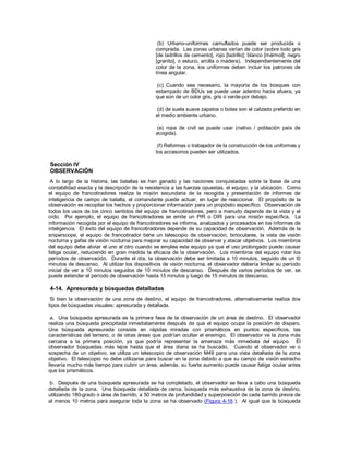(b) Urbano-uniformes camuflados puede ser producida o
comprada. Las zonas urbanas varían de color (sobre todo gris
[de ladrillos de cemento], rojo [ladrillo]; blanco [mármol]; negro
[granito], o estuco, arcilla o madera). Independientemente del
color de la zona, los uniformes deben incluir los patrones de
línea angular.
(c) Cuando sea necesario, la mayoría de los bosques con
estampado de BDUs se puede usar adentro hacia afuera, ya
que son de un color gris, gris o verde-por debajo.
(d) de suela suave zapatos o botas son el calzado preferido en
el medio ambiente urbano.
(e) ropa de civil se puede usar (nativo / población país de
acogida).
(f) Reformas o trabajador de la construcción de los uniformes y
los accesorios pueden ser utilizados.
Sección IV
OBSERVACIÓN
A lo largo de la historia, las batallas se han ganado y las naciones conquistadas sobre la base de una
contabilidad exacta y la descripción de la resistencia a las fuerzas opuestas, el equipo, y la ubicación. Como
el equipo de francotiradores realiza la misión secundaria de la recogida y presentación de informes de
inteligencia de campo de batalla, el comandante puede actuar, en lugar de reaccionar. El propósito de la
observación es recopilar los hechos y proporcionar información para un propósito específico. Observación de
todos los usos de los cinco sentidos del equipo de francotiradores, pero a menudo depende de la vista y el
oído. Por ejemplo, el equipo de francotiradores se emite un PIR o OIR para una misión específica. La
información recogida por el equipo de francotiradores se informa, analizados y procesados en los informes de
inteligencia. El éxito del equipo de francotiradores depende de su capacidad de observación. Además de la
sniperscope, el equipo de francotirador tiene un telescopio de observación, binoculares, la vista de visión
nocturna y gafas de visión nocturna para mejorar su capacidad de observar y atacar objetivos. Los miembros
del equipo debe aliviar el uno al otro cuando se emplea este equipo ya que el uso prolongado puede causar
fatiga ocular, reduciendo en gran medida la eficacia de la observación. Los miembros del equipo rotar los
períodos de observación. Durante el día, la observación debe ser limitada a 10 minutos, seguido de un l0
minutos de descanso. Al utilizar los dispositivos de visión nocturna, el observador debería limitar su período
inicial de ver a 10 minutos seguidos de 10 minutos de descanso. Después de varios períodos de ver, se
puede extender el período de observación hasta 15 minutos y luego de 15 minutos de descanso.
4-14. Apresurada y búsquedas detalladas
Si bien la observación de una zona de destino, el equipo de francotiradores, alternativamente realiza dos
tipos de búsquedas visuales: apresurada y detallada.
a. Una búsqueda apresurada es la primera fase de la observación de un área de destino. El observador
realiza una búsqueda precipitada inmediatamente después de que el equipo ocupa la posición de disparo.
Una búsqueda apresurada consiste en rápidas miradas con prismáticos en puntos específicos, las
características del terreno, o de otras áreas que podrían ocultar el enemigo. El observador ve la zona más
cercana a la primera posición, ya que podría representar la amenaza más inmediata del equipo. El
observador búsquedas más lejos hasta que el área diana se ha buscado. Cuando el observador ve o
sospecha de un objetivo, se utiliza un telescopio de observación M49 para una vista detallada de la zona
objetivo. El telescopio no debe utilizarse para buscar en la zona debido a que su campo de visión estrecho
llevaría mucho más tiempo para cubrir un área, además, su fuerte aumento puede causar fatiga ocular antes
que los prismáticos.
b. Después de una búsqueda apresurada se ha completado, el observador se lleva a cabo una búsqueda
detallada de la zona. Una búsqueda detallada de cerca, búsqueda más exhaustiva de la zona de destino,
utilizando 180-grado o área de barrido, a 50 metros de profundidad y superposición de cada barrido previa de
al menos 10 metros para asegurar toda la zona se ha observado (Figura 4-16 ). Al igual que la búsqueda
 