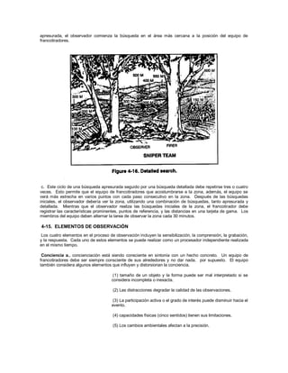 apresurada, el observador comienza la búsqueda en el área más cercana a la posición del equipo de
francotiradores.
c. Este ciclo de una búsqueda apresurada seguido por una búsqueda detallada debe repetirse tres o cuatro
veces. Esto permite que el equipo de francotiradores que acostumbrarse a la zona, además, el equipo se
verá más estrecha en varios puntos con cada paso consecutivo en la zona. Después de las búsquedas
iniciales, el observador debería ver la zona, utilizando una combinación de búsquedas, tanto apresurada y
detallada. Mientras que el observador realiza las búsquedas iniciales de la zona, el francotirador debe
registrar las características prominentes, puntos de referencia, y las distancias en una tarjeta de gama. Los
miembros del equipo deben alternar la tarea de observar la zona cada 30 minutos.
4-15. ELEMENTOS DE OBSERVACIÓN
Los cuatro elementos en el proceso de observación incluyen la sensibilización, la comprensión, la grabación,
y la respuesta. Cada uno de estos elementos se puede realizar como un procesador independiente realizada
en el mismo tiempo.
Conciencia a.. concienciación está siendo consciente en sintonía con un hecho concreto. Un equipo de
francotiradores debe ser siempre consciente de sus alrededores y no dar nada. por supuesto. El equipo
también considera algunos elementos que influyen y distorsionan la conciencia.
(1) tamaño de un objeto y la forma puede ser mal interpretado si se
considera incompleta o inexacta.
(2) Las distracciones degradar la calidad de las observaciones.
(3) La participación activa o el grado de interés puede disminuir hacia el
evento.
(4) capacidades físicas (cinco sentidos) tienen sus limitaciones.
(5) Los cambios ambientales afectan a la precisión.
 