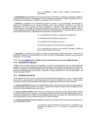(6) La imaginación puede causar posibles exageraciones o
inexactitudes.
b. Entendimiento. entendimiento se deriva de la educación, la formación, la práctica y experiencia. Mejora el
conocimiento del equipo de francotiradores sobre lo que debe ser observado, amplía su capacidad de ver y
considerar todos los aspectos, y el SIDA en su evaluación de la información.
c. grabación. La grabación es la capacidad de guardar y recordar lo que fue observado. Normalmente, el
equipo de francotiradores ha de ayudas mecánicas, tales como utensilios de escritura, los datos de
francotirador de libros, carpetas de dibujo, grabadoras y cámaras, para apoyar el registro de los
acontecimientos, sin embargo, el método más accesible es la memoria. La capacidad de registrar, retener y
recordar depende de la capacidad mental del equipo (y el estado de alerta) y la capacidad para reconocer lo
que es esencial para grabar. Añadido factores que afectan a la grabación son:
(1) La cantidad de la formación y la práctica en la observación.
(2) Habilidad adquirida mediante la experiencia.
(3) La similitud de los incidentes anteriores.
(4) Intervalo de tiempo entre la observación y la grabación.
(5) La capacidad de entender o de transmitir mensajes a través de
comunicaciones orales o de otro tipo.
d. Respuesta. La respuesta es la acción del equipo de francotiradores hacia la información. Puede ser tan
simple como registrar los acontecimientos en un libro de datos de francotirador, haciendo una comunicación
de llamada, o un tiro certero.
NOTA: Véase el capítulo 9 para el debate sobre el mantenimiento en la memoria (KIM) del juego.
4-16. TÉCNICAS DE TWILIGHT
Twilight induce una falsa sensación de seguridad, y el equipo de francotiradores debe ser extremadamente
cauteloso. El enemigo es también propensa a sufrir descuido y más propensos a exponerse en el crepúsculo.
Durante el crepúsculo, los francotiradores deben estar atentos a los lugares OP para referencia futura. La
retícula del telescopio M3A es aún visible y capaz de un disparo preciso de 30 minutos antes BMNT y 30
minutos después de EENT.
4-17. TÉCNICAS DE NOCHE
Sin dispositivos de visión nocturna, el equipo de francotiradores debe depender de la vista. A pesar del brillo
de la noche, el ojo humano no puede funcionar por la noche con precisión la luz del día. Para máxima
efectividad, el equipo de francotiradores deben aplicar los siguientes principios de la visión nocturna:
a. noche de adaptación. El equipo de francotiradores deben usar gafas de sol o gafas con lentes rojas en
áreas iluminadas, antes de partir en una misión. Después de la salida, el equipo hace una adaptación de la
oscuridad y escuchar detener durante 30 minutos.
b. Fuera de Centro de Visión. En la luz tenue, un objeto que se desdibuja enfoque directo, parece cambiar
y, a veces se desvanece por completo. Sin embargo, cuando los ojos se centran en diferentes puntos, de 5 a
10 grados de distancia de un objeto, la visión periférica proporciona una imagen real. Esto permite que la luz
parte sensible del ojo, que no se utiliza durante el día, para ser utilizado.
C. Factores que afectan de visión nocturna. El equipo de francotirador tiene control sobre los factores de la
visión después de la noche:
(1) La falta de vitamina A afecta la visión nocturna. Sin embargo, una
sobredosis de vitamina A no va a mejorar la capacidad de visión
nocturna.
 