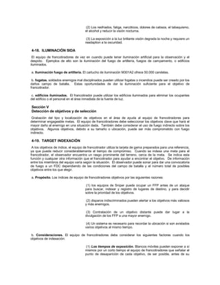 (2) Los resfriados, fatiga, narcóticos, dolores de cabeza, el tabaquismo,
el alcohol y reducir la visión nocturna.
(3) La exposición a la luz brillante visión degrada la noche y requiere un
readaption a la oscuridad.
4-18. ILUMINACIÓN SIDA
El equipo de francotiradores de vez en cuando puede tener iluminación artificial para la observación y el
despido. Ejemplos de ello son la iluminación del fuego de artillería, fuegos de campamento, o edificios
iluminados.
a. Iluminación fuego de artillería. El cartucho de iluminación M301A2 ofrece 50.000 candelas.
b. fogatas. soldados enemigos mal disciplinados pueden utilizar fogatas o incendios puede ser creado por los
daños campo de batalla. Estas oportunidades de dar la iluminación suficiente para el objetivo de
francotirador.
c. edificios iluminados. El francotirador puede utilizar los edificios iluminados para eliminar los ocupantes
del edificio o el personal en el área inmediata de la fuente de luz.
Sección V
Detección de objetivos y de selección
Grabación del tipo y localización de objetivos en el área de ayuda al equipo de francotiradores para
determinar engageable metas. El equipo de francotiradores debe seleccionar los objetivos clave que hará el
mayor daño al enemigo en una situación dada. También debe considerar el uso de fuego indirecto sobre los
objetivos. Algunos objetivos, debido a su tamaño o ubicación, puede ser más comprometido con fuego
indirecto.
4-19. TARGET INDEXACIÓN
A los objetivos de índice, el equipo de francotirador utiliza la tarjeta de gama preparados para una referencia,
ya que puede reducir considerablemente el tiempo de compromiso. Cuando se indexa una meta para el
francotirador, el observador encuentra un rasgo prominente del terreno, cerca de la meta. Se indica esta
función y cualquier otra información que el francotirador para ayudar a encontrar el objetivo. De información
entre los miembros del equipo varía según la situación. El observador puede sonar para dar una convocatoria
de fuego a un FDC dependiendo de las condiciones del campo de batalla y el número total de posibles
objetivos entre los que elegir.
a. Propósito. Los índices de equipo de francotiradores objetivos por las siguientes razones:
(1) los equipos de Sniper puede ocupar un FFP antes de un ataque
para buscar, indexar y registro de lugares de destino, y para decidir
sobre la prioridad de los objetivos.
(2) disparos indiscriminados pueden alertar a los objetivos más valiosos
y más enemigos.
(3) Contratación de un objetivo distante puede dar lugar a la
divulgación de los FFP a una mayor enemigo.
(4) Un sistema es necesario para recordar la ubicación si son avistados
varios objetivos al mismo tiempo.
b. Consideraciones. El equipo de francotiradores debe considerar los siguientes factores cuando los
objetivos de indexación:
(1) Los tiempos de exposición. Blancos móviles pueden exponer a sí
mismos por un corto tiempo el equipo de francotiradores que señalar el
punto de desaparición de cada objetivo, de ser posible, antes de su
 