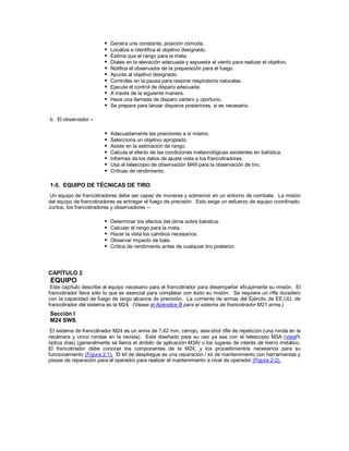 Genera una constante, posición cómoda.
 Localiza e identifica el objetivo designado.
 Estima que el rango para la meta.
 Diales en la elevación adecuada y expuesta al viento para realizar el objetivo.
 Notifica el observador de la preparación para el fuego.
 Apunta al objetivo designado.
 Controles en la pausa para respirar respiratoria naturales.
 Ejecuta el control de disparo adecuada.
 A través de la siguiente manera.
 Hace una llamada de disparo certero y oportuno.
 Se prepara para lanzar disparos posteriores, si es necesario.
b. El observador --
 Adecuadamente las posiciones a sí mismo.
 Selecciona un objetivo apropiado.
 Asiste en la estimación de rango.
 Calcula el efecto de las condiciones meteorológicas existentes en balística.
 Informes de los datos de ajuste vista a los francotiradores.
 Usa el telescopio de observación M49 para la observación de tiro.
 Críticas de rendimiento.
1-5. EQUIPO DE TÉCNICAS DE TIRO
Un equipo de francotiradores debe ser capaz de moverse y sobrevivir en un entorno de combate. La misión
del equipo de francotiradores es entregar el fuego de precisión. Esto exige un esfuerzo de equipo coordinado.
Juntos, los francotiradores y observadores --
 Determinar los efectos del clima sobre balística.
 Calcular el rango para la meta.
 Hacer la vista los cambios necesarios.
 Observar impacto de bala.
 Crítica de rendimiento antes de cualquier tiro posterior.
CAPÍTULO 2
EQUIPO
Este capítulo describe el equipo necesario para el francotirador para desempeñar eficazmente su misión. El
francotirador lleva sólo lo que es esencial para completar con éxito su misión. Se requiere un rifle duradero
con la capacidad de fuego de largo alcance de precisión. La corriente de armas del Ejército de EE.UU. de
francotirador del sistema es la M24. (Véase el Apéndice B para el sistema de francotirador M21 arma.)
Sección I
M24 SWS
El sistema de francotirador M24 es un arma de 7,62 mm, cerrojo, seis-shot rifle de repetición (una ronda en la
recámara y cinco rondas en la revista). Está diseñado para su uso ya sea con el telescopio M3A (vista
óptica días) (generalmente se llama el ámbito de aplicación M3A) o los lugares de interés de hierro metálico.
El francotirador debe conocer los componentes de la M24, y los procedimientos necesarios para su
funcionamiento (Figura 2.1). El kit de despliegue es una reparación / kit de mantenimiento con herramientas y
piezas de reparación para el operador para realizar el mantenimiento a nivel de operador (Figura 2-2).
 