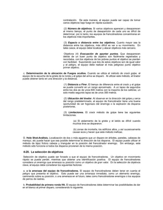 contratación. De esta manera, el equipo puede ser capaz de tomar
varios objetivos bajo fuego en rápida sucesión.
(2) Número de objetivos. Si varios objetivos aparecen y desaparecen
al mismo tiempo, el punto de desaparición de cada uno es difícil de
determinar, por lo tanto, los equipos de francotiradores concentrarse en
los objetivos más importantes.
(3) Espacio o distancia entre los objetivos. Cuanto mayor sea la
distancia entre los objetivos, más difícil es ver a su movimiento. En
tales casos, el equipo debe localizar y atacar objetivos más cercano.
Objetivos (4) Evacuación de apuntar puntos. Que desaparecen
detrás de un buen punto de objetivo son fácilmente registrados y
recordaba, con los objetivos de los pobres puntos el objetivo se pierden
con facilidad. Suponiendo que dos de estos objetivos son de igual valor
y el peligro, el equipo debe realizar el más peligroso punto objetivo
primer objetivo.
c. Determinación de la ubicación de Fuegos ocultos. Cuando se utiliza el método de crack golpe, el
equipo de la escucha de la grieta de la ronda y el golpe del arma se disparó. Al utilizar este método, el tirador
puede obtener tanto en una dirección y la distancia.
(1) Distancia a Firer. El tiempo de diferencia entre el crack y el golpe
se puede convertir en un rango aproximado. A un lapso de segundos
entre los dos es de unos 600 metros con la mayoría de los calibres; un
solo medio segundo lapso es de unos 300 metros.
(2) Ubicación del tirador. Al observar en la dirección del golpe y cerca
del rango predeterminado, el equipo de francotirador tiene una buena
oportunidad de ver fogonazo del enemigo o la explosión de disparos
posteriores.
(3) Limitaciones. El crack método de golpe tiene las siguientes
limitaciones:
(a) El aislamiento de la grieta y el latido es difícil cuando
muchos tiros se dispararon.
(b) zonas de montaña, los edificios altos, y así sucesivamente
causar ecos y hacen que este método ineficaz.
D. Hole Shot-Análisis. Localización de dos o más agujeros que un disparo en árboles, paredes, cabezas de
maniquí, etc puede hacer que sea posible determinar la dirección de los disparos. El equipo puede utilizar el
método de lápiz ficticio cabeza y triangular en la posición del francotirador enemigo. Sin embargo, este
método sólo funciona si todos los disparos provienen de la misma posición.
4-20. La selección de objetivos
Selección de objetivo puede ser forzado a que el equipo de francotiradores. Un objetivo en movimiento
rápido se puede perder, mientras que obtener una identificación positiva. El equipo de francotiradores
considera un enemigo que amenaza su posición como un objetivo de gran valor. En la selección de objetivos
clave, el equipo debe considerar los siguientes factores:
a. a la amenaza del equipo de francotiradores. El equipo de francotiradores deben tener en cuenta el
peligro que presenta el objetivo. Esto puede ser una amenaza inmediata, como un elemento enemigo,
caminando sobre su posición, o una amenaza en el futuro, tales como francotiradores enemigos o los equipos
de perros de rastreo.
b. Probabilidad de primera ronda Hit. El equipo de francotiradores debe determinar las posibilidades de dar
en el blanco al primer disparo, considerando lo siguiente:
 