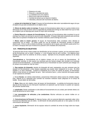  Distancia a la meta.
 Dirección y velocidad del viento.
 La visibilidad de la zona objetivo.
 Monto de la meta que se expone.
 Cantidad de tiempo que se expone el objetivo.
 Velocidad y dirección del movimiento de destino.
c. certeza de la identidad de Target. El equipo de francotiradores debe estar razonablemente seguro de que
el objetivo de que está considerando es el objetivo clave.
D. Efecto de destino sobre el enemigo. El equipo de francotiradores deben tener en cuenta el efecto de la
eliminación de la meta se tienen sobre la capacidad de combate del enemigo se debe determinar que la meta
es el objetivo que se disponga para causar el mayor daño al enemigo.
e. Enemy Reacción a ataques de francotiradores. El equipo de francotiradores debe considerar lo que el
enemigo va a hacer una vez que la vacuna ha sido despedido. El equipo debe estar preparado para acciones
tales como la supresión inmediata de los incendios indirectos y barre enemigo de la zona.
f. Efecto sobre la misión general. El equipo de francotiradores debe considerar cómo afectará el
compromiso con la misión. La misión puede ser una de recogida de información durante un período
determinado. El tiro no sólo se alerta al enemigo a la presencia de un equipo, pero también puede poner fin a
la misión si el equipo tiene que moverse de su posición como resultado del compromiso.
4-21. PRINCIPALES OBJETIVOS
El personal clave de las metas pueden ser identificados por las acciones o gestos, por las posiciones dentro
de las formaciones, por su rango o insignias, y / o por el equipo que se usa o se lleva. Los objetivos clave
también puede incluir los sistemas de armas y equipo. Ejemplos de las principales objetivos de las áreas
siguientes:
francotiradores a.. francotiradores son el objetivo número uno de un equipo de francotiradores. El
francotirador enemigo no sólo supone una amenaza para las fuerzas amigas, pero también es el enemigo
natural de los francotiradores. La naturaleza efímera de un francotirador es razón suficiente para dialogar con
él, porque nunca puede ser visto de nuevo.
b. Dog equipos de búsqueda. equipos de búsqueda del perro representan una gran amenaza para los
equipos de francotiradores y otros equipos especiales que pueden estar trabajando en la zona. Es difícil
engañar a un perro entrenado. Cuando la contratación de un perro de rastreo de equipo, el francotirador
debería iniciar primero el controlador de perro. Esto confunde al perro, y otros miembros del equipo pueden
no ser capaces de controlarlo.
c. Scouts Scouts. son atentos observadores y proporcionar información valiosa acerca de unidades amigas.
Esto, además de su capacidad para controlar los incendios indirectos hacen peligrosos en el campo de
batalla. Scouts deben ser eliminadas.
D. Mesa. Mesa son otro objetivo clave del equipo de francotiradores. La pérdida de funcionarios clave en
algunas de las fuerzas es una interrupción importante a la operación que las fuerzas no pueden ser capaces
de coordinar durante horas.
e. suboficiales. Perder suboficiales no sólo afecta el funcionamiento de una unidad, pero también afecta a la
moral del personal de menor rango.
f. Los comandantes de vehículos y los conductores. Muchos vehículos se vuelven inútiles sin un
comandante o piloto.
G. Comunicaciones de Personal. En algunas fuerzas, sólo con personal altamente capacitado saber cómo
funcionan los diferentes tipos de radios. La eliminación de este personal puede ser un duro golpe a la red de
comunicación del enemigo.
h. armas tripulación. Eliminación de los equipos reduce la cantidad de armas de fuego sobre las tropas
amigas.
 