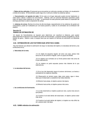 I. Óptica de los vehículos. El personal que se encuentran en vehículos cerrados se limitan a la visualización
a través de la óptica. El francotirador puede ciego de un vehículo al dañar los sistemas ópticos.
J. Comunicación y el aparato de radar. El tiro justo en el lugar adecuado puede arruinar totalmente un
radar táctico valioso o sistema de comunicación. Además, sólo con personal altamente capacitado puede
tratar de reparar estos sistemas en su lugar. La eliminación de este personal puede alterar la capacidad del
enemigo para llevar a cabo la reparación de campo.
k. sistemas de armas. Muchas de armas de alta tecnología, especialmente en los sistemas de guiado por
computadora, puede ser inutilizados por una buena posición y vuelta en el controlador de la orientación del
sistema.
Sección VI
RANGO DE ESTIMACIÓN DE
Un equipo de francotiradores se requiere para determinar con exactitud la distancia, para ajustar
adecuadamente la elevación en el sistema de armas de francotirador, y preparar bocetos topográficos o de las
tarjetas de gama. Debido a esto, el equipo tiene que ser experto en técnicas de estimación de diferentes
rango.
4-22. ESTIMACIÓN DE LOS FACTORES QUE AFECTAN A GAMA
Hay tres factores que afectan la estimación de rango: la naturaleza del objetivo, la naturaleza del terreno y las
condiciones de luz.
a. Naturaleza de la meta.
(1) Un objeto de esquema regular, tal como una casa, parece más
cerca de uno de contorno irregular, como un grupo de árboles.
(2) Un objetivo que contrasta con su fondo parece estar más cerca de
lo que realmente es.
(3) Un objetivo en parte expuesta parece más distante de lo que
realmente es.
b. la naturaleza del terreno.
(1) En el ojo del observador sigue el contorno del terreno, se tiende a
sobreestimar los objetivos distantes.
(2) Observación en terreno suave, tales como arena, agua o nieve,
hace que el observador a subestimar las metas distantes.
(3) Mirando hacia abajo, el objetivo parece más lejana.
(4) Mirando hacia arriba, el objetivo parece más cerca.
c. las condiciones de iluminación.
(1) La más claramente un objetivo puede ser visto, cuanto más cerca lo
que parece.
(2) Cuando el sol está detrás del observador, el objetivo parece estar
más cerca.
(3) Cuando el sol está detrás del objetivo, el objetivo es más difícil de
ver y parece estar más lejos.
4-23. GAMA métodos de estimación
 