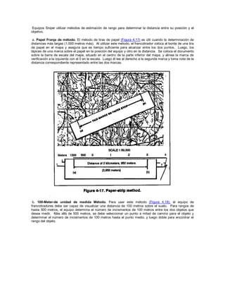 Equipos Sniper utilizar métodos de estimación de rango para determinar la distancia entre su posición y el
objetivo.
a. Papel Franja de método. El método de tiras de papel (Figura 4.17) es útil cuando la determinación de
distancias más largas (1.000 metros más). Al utilizar este método, el francotirador coloca al borde de una tira
de papel en el mapa y asegura que es tiempo suficiente para alcanzar entre los dos puntos. Luego, los
lápices de una marca sobre el papel en la posición del equipo y otro en la distancia. Se coloca el documento
sobre la barra de escala del mapa, situado en el centro de la parte inferior del mapa, y alinea la marca de
verificación a la izquierda con el 0 en la escala. Luego él lee al derecho a la segunda marca y toma nota de la
distancia correspondiente representado entre las dos marcas.
b. 100-Meter-de unidad de medida Método. Para usar este método (Figura 4.18), el equipo de
francotiradores debe ser capaz de visualizar una distancia de 100 metros sobre el suelo. Para rangos de
hasta 500 metros, el equipo determina el número de incrementos de 100 metros entre los dos objetos que
desea medir. Más allá de 500 metros, se debe seleccionar un punto a mitad de camino para el objeto y
determinar el número de incrementos de 100 metros hasta el punto medio, y luego doble para encontrar el
rango del objeto.
 