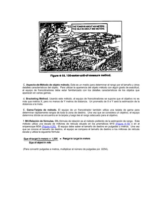 C. Aspecto-de-Método de objeto método. Este es un medio para determinar el rango por el tamaño y otros
detalles característicos del objeto. Para utilizar la apariencia del objeto método con algún grado de exactitud,
el equipo de francotiradores debe estar familiarizado con los detalles característicos de los objetos que
aparecen en varias gamas.
d. Bracketing Method. Usando este método, el equipo de francotiradores se supone que el objetivo no es
más que metros X, pero no menos de Y metros de distancia. Un promedio de X e Y será la estimación de la
distancia a la meta.
E. Gama-Tarjeta de método. El equipo de un francotirador también utiliza una tarjeta de gama para
determinar rápidamente rangos de toda la zona de destino. Una vez que se considera un objetivo, el equipo
determina dónde se encuentra en la tarjeta y luego lee el rango adecuado para el objetivo.
f. Mil-Relación de fórmulas. MIL-fórmula de relación es el método preferido de la estimación de rango. Este
método utiliza una escala de millones de retícula situado en los prismáticos M19 (Figura 4-19) o en el
sniperscope M3A (Figura 4.20). El equipo debe saber el tamaño de destino en pulgadas o metros. Una vez
que se conoce el tamaño de destino, el equipo se compara el tamaño de destino a los millones de retícula
escala y utiliza la siguiente fórmula:
(Para convertir pulgadas a metros, multiplicar el número de pulgadas por .0254).
 