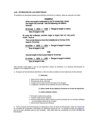 4-25. ESTIMACIÓN DE LAS DIRECTRICES
Si espejismo es demasiado pesado para distinguir el fondo de un objetivo, debe ser reducido a la mitad.
Este ejemplo puede llegar a ser de uso específico cuando se enfrentan a un enemigo atrincherado en
refugios o en la vegetación densa.
a. El equipo de francotiradores debe llevar un libro de datos completa con las mediciones de francotirador.
(1) Vehículos.
 Altura de las ruedas de carretera.
 Dimensiones de los vehículos.
 Longitud de los tubos de arma principal en los tanques.
 Longitudes o tamaños de los sistemas de armas diferentes.
(2) Altura media de los objetivos humanos en el área de operación.
(3) medio ambiente urbano.
 El tamaño medio de las puertas.
 Tamaño medio de las ventanas.
 Anchura media de las calles y caminos (ancho promedio de una carretera asfaltada
en los Estados Unidos es de 10 pies).
 Altura de las máquinas de refrescos.
b. Como el equipo de francotiradores se desarrolla un libro de datos de francotirador, todas las mediciones
se convierten en constantes y calculadas con diferentes lecturas de mil. Un ejemplo de esto es la tabla 4-1,
que ya ha sido calculado para su uso inmediato. Esta tabla debe ser incorporado en el libro de datos de
francotirador
 
