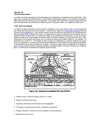 Sección VII
Records Information
La misión secundaria del equipo de francotiradores es la recopilación y presentación de la información. Para
lograr esto, el equipo de francotiradores, no sólo debe ser observadores agudos, pero también con precisión
debe retransmitir la información que ha observado. Para grabar esta información, el equipo utiliza el libro de
datos de francotirador, que contiene una tarjeta de gama, un esquema militar, y un registro de observación.
4-26. Gama de tarjetas
La tarjeta de gama representa el área de destino establecido como visto desde arriba con las anotaciones
que indican las distancias del área de destino. Información se registra en el Formulario 5787-DA Gama R
(Sniper's Card) (Figura 4-21). (Una copia en blanco de este formulario se encuentra en la contraportada de
esta publicación para la reproducción local). La tarjeta ofrece la gama de equipo de francotiradores con una
referencia rápida de gama alta y un medio para registrar las ubicaciones de orientación, ya que ha impreso
anillos de rango en él. Estas tarjetas se pueden dividir en sectores mediante el uso de líneas de trazos. Esto
proporciona a los miembros del equipo con una referencia rápida para localizar objetivos - por ejemplo: "La
intersección en el sector A." Una tarjeta de gama pueden ser preparados en cualquier papel que el equipo
tiene a su disposición. La posición del equipo de francotiradores y de las distancias a los objetos importantes
y características del terreno se dibujan en la tarjeta. No hay un rango máximo establecido en la tarjeta de
gama, ya que el equipo también se pueden etiquetar los posibles objetivos de fuego indirecto en su tarjeta de
gama. La información contenida en las tarjetas de gama incluye:
a. Nombre, rango, número de Seguro Social, y la unidad.
b. Método de obtención de rango.
c. Izquierda y derecha de los límites de la zona engageable.
d. Principales características del terreno, carreteras y estructuras.
e. Rangos, elevación y fricción con el aire necesario a varias distancias.
f. Distancias en toda la zona.
 