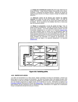 (1) Trabajo de la totalidad de la parte. En primer lugar determinar los
límites del dibujo. Luego dibuje la objetos más grandes como colinas,
montañas, o esquemas de grandes edificios. Después de dibujar los
objetos de gran tamaño en el dibujo, empieza a dibujar los detalles más
pequeños.
(2) Utilización común de las formas para mostrar los objetos
comunes. No dibujo de cada árbol individual, setos, o la línea de
madera con exactitud. Formas de uso común para mostrar estos tipos
de objetos. No se concentre en los detalles más finos a menos que
sean de importancia táctica.
(3) Dibujar en perspectiva, el uso de puntos de fuga. Trata de
dibujar bocetos en perspectiva. Para ello, reconocer los puntos de fuga
de la zona a esbozar. Las líneas paralelas sobre el terreno que son
horizontales desaparecen en un punto en el horizonte (Figura 4.24).
Las líneas paralelas sobre el terreno que es descendente aleja del
observador se desvanecen en un punto por debajo del horizonte. Las
líneas paralelas sobre la base de que la pendiente hacia arriba, lejos del
observador se desvanecen en un punto por encima del horizonte. Las
líneas paralelas que retroceder a la derecha se desvanecen a la
derecha y los que alejan a la izquierda desaparecer a la izquierda
(Figura 4.24).
4-28. SNIPER DATA BOOK
Los datos de francotirador es un libro escrito, registro cronológico de todas las actividades y eventos que
tienen lugar en la zona un equipo de francotirador. Se utiliza con bocetos militar y las tarjetas de gama, esta
combinación no sólo da a los jefes y personal de inteligencia, información acerca de la apariencia de la zona,
sino que también proporciona un registro exacto de la actividad en la zona. Información se registra en el
Formulario 5786-DA Observación R (Sniper log) (Figura 4.25). (Una copia en blanco de esta forma está en la
parte posterior de esta publicación para la reproducción local). Información en el registro de la observación
incluye: (complemento de esta forma es por sí misma.)
 