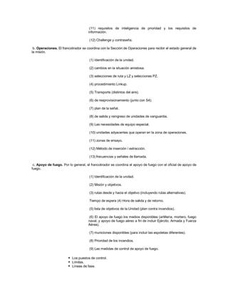 (11) requisitos de inteligencia de prioridad y los requisitos de
información.
(12) Challenge y contraseña.
b. Operaciones. El francotirador se coordina con la Sección de Operaciones para recibir el estado general de
la misión.
(1) Identificación de la unidad.
(2) cambios en la situación amistosa.
(3) selecciones de ruta y LZ y selecciones PZ.
(4) procedimiento Linkup.
(5) Transporte (distintos del aire).
(6) de reaprovisionamiento (junto con S4).
(7) plan de la señal.
(8) de salida y reingreso de unidades de vanguardia.
(9) Las necesidades de equipo especial.
(10) unidades adyacentes que operan en la zona de operaciones.
(11) zonas de ensayo.
(12) Método de inserción / extracción.
(13) frecuencias y señales de llamada.
c. Apoyo de fuego. Por lo general, el francotirador se coordina el apoyo de fuego con el oficial de apoyo de
fuego.
(1) Identificación de la unidad.
(2) Misión y objetivos.
(3) rutas desde y hacia el objetivo (incluyendo rutas alternativas).
Tiempo de espera (4) Hora de salida y de retorno.
(5) lista de objetivos de la Unidad (plan contra incendios).
(6) El apoyo de fuego los medios disponibles (artillería, mortero, fuego
naval, y apoyo de fuego aéreo a fin de incluir Ejército, Armada y Fuerza
Aérea).
(7) municiones disponibles (para incluir las espoletas diferentes).
(8) Prioridad de los incendios.
(9) Las medidas de control de apoyo de fuego.
 Los puestos de control.
 Límites.
 Líneas de fase.
 