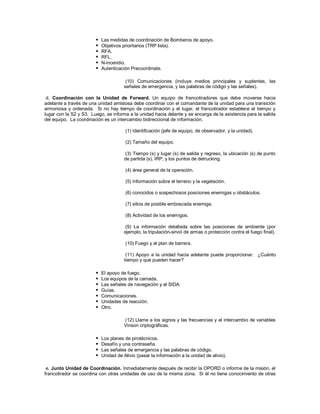  Las medidas de coordinación de Bomberos de apoyo.
 Objetivos prioritarios (TRP lista).
 RFA.
 RFL.
 N-incendio.
 Autenticación Precoordinate.
(10) Comunicaciones (incluye medios principales y suplentes, las
señales de emergencia, y las palabras de código y las señales).
d. Coordinación con la Unidad de Forward. Un equipo de francotiradores que debe moverse hacia
adelante a través de una unidad amistosa debe coordinar con el comandante de la unidad para una transición
armoniosa y ordenada. Si no hay tiempo de coordinación y el lugar, el francotirador establece el tiempo y
lugar con la S2 y S3. Luego, se informa a la unidad hacia delante y se encarga de la asistencia para la salida
del equipo. La coordinación es un intercambio bidireccional de información.
(1) Identificación (jefe de equipo, de observador, y la unidad).
(2) Tamaño del equipo.
(3) Tiempo (s) y lugar (s) de salida y regreso, la ubicación (s) de punto
de partida (s), IRP, y los puntos de detrucking.
(4) área general de la operación.
(5) Información sobre el terreno y la vegetación.
(6) conocidos o sospechosos posiciones enemigas u obstáculos.
(7) sitios de posible emboscada enemiga.
(8) Actividad de los enemigos.
(9) La información detallada sobre las posiciones de ambiente (por
ejemplo, la tripulación-sirvió de armas o protección contra el fuego final).
(10) Fuego y el plan de barrera.
(11) Apoyo a la unidad hacia adelante puede proporcionar. ¿Cuánto
tiempo y qué pueden hacer?
 El apoyo de fuego.
 Los equipos de la camada.
 Las señales de navegación y el SIDA.
 Guías.
 Comunicaciones.
 Unidades de reacción.
 Otro.
(12) Llame a los signos y las frecuencias y el intercambio de variables
Vinson criptográficas.
 Los planes de pirotécnicos.
 Desafío y una contraseña.
 Las señales de emergencia y las palabras de código.
 Unidad de Alivio (pasar la información a la unidad de alivio).
e. Junto Unidad de Coordinación. Inmediatamente después de recibir la OPORD o informe de la misión, el
francotirador se coordina con otras unidades de uso de la misma zona. Si él no tiene conocimiento de otras
 