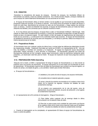 5-10. ENSAYOS
Garantizar la competencia del equipo de ensayos. Durante los ensayos, los resultados difieren de
francotirador sus planes y hace los cambios necesarios. Es a través de bien dirigida y ensayos realistas de
que el equipo se vuelve totalmente familiarizados con sus acciones en la misión.
a. El equipo de francotirador utiliza un terreno similar a la de aquélla en que funcionará (si está disponible),
ensayando todas las acciones, si el tiempo lo permite. Una buena forma de ensayar es hablar del equipo a
través de cada fase, describiendo las acciones de cada uno de francotirador, y luego realizar las acciones
como un ensayo. Cuando se entienden las acciones, el equipo de francotiradores pasa por todas las fases,
utilizando las señales y los comandos que se utilizarán durante la misión.
b. Si no hay tiempo para los ensayos, el equipo lleva a cabo un francotirador briefback / talk-through. Este
método se utiliza para complementar los ensayos o cuando las necesidades de seguridad o la falta de tiempo
impide se seca y se ejecuta mojado. En este método, el líder del equipo de negociaciones del observador a
través de sus acciones y, a continuación le ha oralmente repetir esas acciones. El equipo de francotiradores
se establece la secuencia de acciones para ser ensayadas y, si el tiempo lo permite, realiza los ensayos en la
misma secuencia que en la misión.
5-11. Preparativos finales
El francotirador hace que cualquier cambio de última hora y corrige todas las deficiencias detectadas durante
las inspecciones iniciales. Inspección final debe ser hecha por la SEO y un representante de S3. Una vez
más, los bolsillos y mochilas son vaciados y la inspección. El equipo de inspección busca documentos
personales, mapas marcados, y otros artículos no autorizados. El francotirador garantiza que todas las
discrepancias anteriores se han corregido, equipo sigue funcionando, todos los elementos necesarios están
presentes, y el observador está listo para la misión. El equipo de inspección al azar hace preguntas sobre la
misión.
5-12. PREPARACIÓN PARA Debriefing
Después de la misión, el SEO o representante S3 dirige el equipo de francotiradores a un área donde se
preparan para una reunión de información. El equipo permanece en la zona hasta que fue llamado al centro
de operaciones. El francotirador traerá el libro de datos de francotirador que contiene una hoja de registro, un
boceto de campo, una tarjeta de gama, y una carretera / sketch para el área informativa.
a. El equipo de francotiradores --
(1) establece y da cuenta de todo el equipo y los equipos individuales.
(2) consolida todo el material capturado y equipo.
(3) revisa y discute los eventos enumerados en el cuaderno diario de la
misión de la inserción de regresar, incluidos los detalles de cada
avistamiento enemigo.
(4) se prepara una superposición de la ruta del equipo, zona de
operaciones, el punto de inserción, el punto de extracción, y los lugares
de avistamiento importante.
b. Un representante de la S3 controla el interrogatorio. Dirige el francotirador --
(1) Para hablar sobre cualquier cita de enemigo desde la última
comunicación con la estación base de radio.
(2) Para dar un paso-a-paso de la cantidad de cada evento que figuran
en el cuaderno diario de la misión de la inserción hasta que el reingreso
de la FFL, incluidos los detalles de todos los avistamientos enemigo.
c. Cuando el interrogatorio se ha completado, el representante S3 libera el equipo de francotiradores de
nuevo a control de pelotón.
 