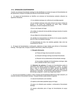 5-13. OPERACIÓN COUNTERSNIPER
Cuando una amenaza francotirador enemigo ha sido identificado en el área de equipo de francotiradores de
las operaciones, el equipo se emplea para eliminar el francotirador enemigo.
a. Un equipo de francotiradores se identifica una amenaza de francotiradores existente utilizando los
siguientes indicadores:
(1) Los soldados enemigos con uniformes de camuflaje especial.
(2) Los soldados enemigos visto portar armas en los casos o bolsas de
arrastre o las armas con longitudes de cañón largo, montado
telescopios, y el perno-receptores de la acción.
(3) de un solo disparo de fuego.
(4) La falta o la reducción de las patrullas enemigas durante el incendio
de un solo tiro.
(5) que refleja la luz de las lentes ópticas.
(6) patrullas de reconocimiento de informes de los grupos pequeños
(de uno a tres), los soldados enemigos.
(7) Descubrimiento de único, las cubiertas gastadas, tales como las
municiones de 7,62 mm.
b. El equipo de francotiradores a continuación, determina el mejor método para eliminar el francotirador
enemigo. Para lograr esto, el equipo recopila la información y determina el patrón.
(1) Recopila información.
(a) Tiempo de fuego días de precisión se produce.
(b) Ubicación del fuego enemigo encontrado francotirador.
(c) Situación de los avistamientos de francotirador enemigo.
(d) las pruebas materiales de francotiradores enemigos, tales
como cubiertas de latón vacío o equipo.
(2) Determina los patrones. El equipo de francotiradores evalúa la
información para detectar patrones establecidos o rutinas. El equipo
lleva a cabo un reconocimiento de mapas, estudios de fotografías
aéreas, o lleva a cabo el reconocimiento suelo para determinar los
patrones de movimiento. El francotirador debe situarse en la posición
del enemigo y preguntar: "¿Cómo voy a lograr esta misión?"
c. Una vez que se identifica un patrón o rutina, el equipo de francotiradores determina la mejor ubicación y el
momento de tener el francotirador enemigo. El equipo también puede solicitar lo siguiente:
(1) rutas de Coordinación y los incendios.
(2) objetivos adicionales preplotted (apoyo de fuego).
(3) apoyo a la infantería para canalizar o emboscada el francotirador
enemigo.
(4) equipos adicionales para el fuego de francotiradores de apoyo
mutuo.
 