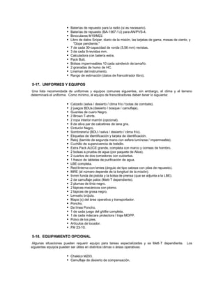  Baterías de repuesto para la radio (si es necesario).
 Baterías de repuesto (BA-1567 / U) para AN/PVS-4.
 Binoculares M19/M22.
 Libro de datos Sniper, diario de la misión, las tarjetas de gama, mesas de viento, y
"Dope pendiente."
 7 de cada 30-capacidad de ronda (5,56 mm) revistas.
 3 de cada 9-revistas mm.
 Calculadora con batería extra.
 Pack Butt.
 Bolsas impermeables 10 cada sándwich de tamaño.
 2 granadas de humo de HC.
 Lineman del instrumento.
 Rango de estimación (datos de francotirador libro).
5-17. UNIFORMES Y EQUIPOS
Una lista recomendada de uniformes y equipos comunes siguientes, sin embargo, el clima y el terreno
determinará el uniforme. Como mínimo, el equipo de francotiradores deben tener lo siguiente:
 Calzado (selva / desierto / clima frío / botas de combate).
 2 juegos BDUs (desierto / bosque / camuflaje).
 Guantes de cuero Negro.
 2 Brown T-shirts.
 2 ropa interior marrón (opcional).
 8 de oliva par de calcetines de lana gris.
 Cinturón Negro.
 Sombrerería (BDU / selva / desierto / clima frío).
 Etiquetas de identificación y tarjeta de identificación.
 Reloj (barrido de segunda mano con esfera luminosa / impermeable).
 Cuchillo de supervivencia de bolsillo.
 Extra Pack ALICE grande, completa con marco y correas de hombro.
 2 bolsas a prueba de agua (por paquete de Alice).
 2 cuartos de dos comedores con cubiertas.
 1 frasco de tabletas de purificación de agua.
 LBE completa.
 Red-linterna con lentes (ángulo de tipo cabeza con pilas de repuesto).
 MRE (el número depende de la longitud de la misión).
 9-mm funda de pistola y la bolsa de prensa (que se adjunta a la LBE).
 2 de camuflaje palos (Mett-T dependiente).
 2 plumas de tinta negro.
 2 lápices mecánicos con plomo.
 2 lápices de grasa negro.
 Lensatic brújula.
 Mapa (s) del área operativa y transportador.
 Poncho.
 De línea Poncho.
 1 de cada juego del ghillie completa.
 1 de cada máscara protectora / traje MOPP.
 Polvo de los pies.
 Artículos de tocador.
 FM 23-10.
5-18. EQUIPAMIENTO OPCIONAL
Algunas situaciones pueden requerir equipo para tareas especializadas y se Mett-T dependiente. Los
siguientes equipos pueden ser útiles en distintos climas o áreas operativas:
 Chaleco M203.
 Camuflaje de desierto de compensación.
 