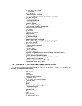  De color natural de arpillera.
 La cinta Glitter.
 VS-17 del panel.
 Luz estroboscópica con filtros.
 Inserción de la patrulla especial / arnés sistema de extracción.
 12-cuerda honda pie.
 2 enlaces cada instante.
 120-cuerda de nylon pie.
 / Pantalla Lip dom.
 Espejo de señales.
 Pen con pistola de bengalas.
 Luces químicas (incluida la de infrarrojos).
 Armaduras / chaleco antibalas.
 Velo Sniper.
 Kit de costura.
 Repelente de insectos.
 Bolsa de dormir.
 Rodilleras y coderas.
 Kit de supervivencia.
 Bolsa de arrastre Rifle.
 Silenciador de pistola / supresores.
 2.5 libras C4 con tapas, la médula, la espoleta, y de ignición.
 Rifle bípode / trípode.
 Sacos de arena vacío.
 Protección auditiva (orejeras).
 Termómetro.
 Telémetro láser.
 Cámara termográfica.
 Prismáticos de bolsillo.
 35-mm de carga automática de cámaras con lentes adecuadas y el cine.
 Videocámara 1/2-inch con accesorios.
 Equipos de comunicaciones por satélite.
 Radio de corto alcance con auriculares y micrófono susurro.
 Campo de antenas conveniente.
 Formatos de presentación de la información.
 Dispositivo de cifrado para la radio.
5-19. HERRAMIENTAS Y EQUIPOS ESPECIALES (conflictos urbanos)
Para las operaciones en las zonas urbanas, las siguientes herramientas y equipos son muy útiles, sin
embargo, están sujetos a disponibilidad:
 Pata de cabra.
 Alicates.
 Destornillador.
 Cabeza de martillo de goma.
 Cortador de vidrio.
 De perforación de mampostería y bits.
 Tijeras de metal.
 Cincel.
 Auger.
 Ganzúa, llaves maestras, recoger cobra.
 Cortadores de pernos.
 La sierra o serrucho.
 Sledgehammer.
 Axe.
 Ram.
 Sierra eléctrica.
 De la antorcha de corte.
 