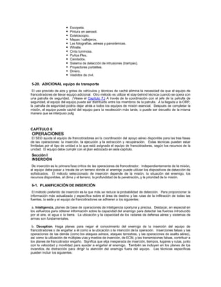  Escopeta.
 Pintura en aerosol.
 Estetoscopio.
 Mapas / callejeros.
 Las fotografías, aéreas y panorámicas.
 Whistle.
 Cinta luminosa.
 Puños Flex.
 Candados.
 Sistema de detección de intrusiones (trampas).
 Proyectores portátiles.
 Dinero.
 Vestidos de civil.
5-20. ADICIONAL equipo de transporte
El uso previsto de aire y gotas de vehículos y técnicas de caché elimina la necesidad de que el equipo de
francotiradores de llevar equipo adicional. Otro método es utilizar el stay-behind técnica cuando se opera con
una patrulla de seguridad. (Véase el Capítulo 7.) A través de la coordinación con el jefe de la patrulla de
seguridad, el equipo del equipo puede ser distribuido entre los miembros de la patrulla. A la llegada a la ORP,
la patrulla de seguridad podría dejar atrás a todos los equipos de misión esencial. Después de completar la
misión, el equipo puede caché del equipo para la recolección más tarde, o puede ser devuelto de la misma
manera que se interpuso pulg
CAPÍTULO 6
OPERACIONES
El SEO ayuda al equipo de francotiradores en la coordinación del apoyo aéreo disponible para las tres fases
de las operaciones: la inserción, la ejecución y la extracción y recuperación. Estas técnicas pueden estar
limitadas por el tipo de unidad a la que está asignado el equipo de francotiradores, según los recursos de la
unidad. El equipo debe cumplir con el plan esbozado en este capítulo.
Sección I
INSERCIÓN
De inserción es la primera fase crítica de las operaciones de francotirador. Independientemente de la misión,
el equipo debe pasar a través de un terreno donde el enemigo puede utilizar los dispositivos de detección de
sofisticados. El método seleccionado de inserción depende de la misión, la situación del enemigo, los
recursos disponibles, el clima y el terreno, la profundidad de la penetración, y la prioridad de la misión.
6-1. PLANIFICACIÓN DE INSERCIÓN
El método preferido de inserción es la que más se reduce la probabilidad de detección. Para proporcionar la
información más actualizada y específica sobre el área de destino y las rutas de la infiltración de todas las
fuentes, la sede y el equipo de francotiradores se adhieren a los siguientes:
a. Inteligencia. planes de base de operaciones de inteligencia oportuna y precisa. Destacar, en especial en
los esfuerzos para obtener información sobre la capacidad del enemigo para detectar las fuerzas introducido
por el aire, el agua o la tierra. La ubicación y la capacidad de los radares de defensa aérea y sistemas de
armas son fundamentales.
b. Deception. Haga planes para negar el conocimiento del enemigo de la inserción del equipo de
francotiradores o de engañar a él como a la ubicación o la intención de la operación. Inserciones falsas y las
operaciones de las demás (como los ataques aéreos, ataques terrestres, y las operaciones de asalto aéreo),
así como la utilización de múltiples vías y medios de inserción, de ECM, y las transmisiones falsas, contribuir a
los planes de francotirador engaño. Significa que elija inesperada de inserción, tiempos, lugares y rutas, junto
con la velocidad y movilidad para ayudar a engañar al enemigo. También se incluyen en los planes de los
incendios de distracción para dirigir la atención del enemigo fuera del equipo. Las técnicas específicas
pueden incluir los siguientes:
 