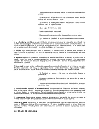 (1) Múltiples lanzamientos desde el aire, los desembarques de agua, o
ambos.
(2) La dispersión de las embarcaciones de inserción (aire o agua) si
más de uno, tanto en el tiempo y lugar.
(3) una fuerza de aterrizaje en una zona más cercana a otros posibles
objetivos que a los objetivos reales.
(4) Las fugas de información falsa.
(5) aterrizajes falsas o inserciones.
(6) acciones alternativas, como los ataques aéreos en otras áreas.
(7) El aumento de los vuelos de reconocimiento sobre las zonas falsa.
c. la velocidad y movilidad. cargas individuales a medida para mejorar la velocidad y la movilidad, y el
equilibrio de estas cargas, con la misión relacionadas con los elementos necesarios para lograr el éxito. La
rapidez es esencial para limitar la cantidad de tiempo necesario para insertar el equipo. Si es posible, lleva
sólo lo que se necesita de inmediato y el resto de caché para ser recuperado.
d. Stealth. sigilo de esfuerzo para evitar la detección y la intercepción por el enemigo en el momento de
inserción durante el movimiento a lo largo de las rutas y mientras viaja de la zona de inserción a la zona
objetivo.
e. represión. reprimir los dispositivos de detección del enemigo, los sistemas de armas, y de instalaciones de
mando y control por parte de interferencia electrónica o por los incendios de supresión. Esto disminuye la
capacidad del enemigo para descubrir el equipo durante la infiltración. Técnicas de engaño contribuir a las
actividades de supresión.
f. Seguridad. hincapié en las medidas de seguridad para evitar la afectación de la inminente operación
durante la preparación. Esto incluye la seguridad de ensayo y centros de formación. Algunas de las medidas
que tal vez utilizarse para ayudar en el mantenimiento de zonas de seguridad de la siguiente manera:
(1) Restringir el acceso a la zona de aislamiento durante la
planificación.
(2) algunos detalles del funcionamiento del equipo en el área de
aislamiento.
(3) limitan el conocimiento de las operaciones previstas en la necesidad
de conocer base.
g. reconocimiento, vigilancia y Target Acquisition. Incrementar el uso de equipos RSTA para detectar y
evitar las fuerzas del enemigo y sus aparatos de detección. Dispositivos de visión nocturna pasiva para lograr
un montaje rápido y de reorganización. También se utilizan estos dispositivos para ayudar a controlar y la
velocidad de circulación y de atravesar terrenos aparentemente infranqueables.
h. Los ensayos. Asegúrese de ensayos paralelos, tan cerca como sea posible, las condiciones reales de
inserción o de extracción. Ensayos de conducta en un terreno similar a la de la zona objetivo.
I. mesas de arena. Utilice tablas de arena en la fase de planificación, ya que son eficaces para orientar el
equipo en DZS desconocido y el terreno circundante. El uso de tablas de modelos de terreno de arena y
mejorar la asamblea ordenada y rápida sobre el terreno durante la emisión de órdenes de prejump y sesiones
informativas.
6-2. DE AIRE DE INSERCIÓN
 