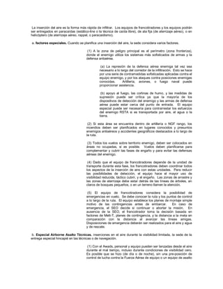 La inserción del aire es la forma más rápida de infiltrar. Los equipos de francotiradores y los equipos podrán
ser entregados en paracaídas (estático-line o la técnica de caída libre), de ala fija (de aterrizaje aéreo), o en
helicóptero (de aterrizaje aéreo, rappel, o paracaidismo).
a. factores especiales. Cuando se planifica una inserción del aire, la sede considera varios factores.
(1) A la zona de peligro principal es el perímetro (zona fronteriza),
donde el enemigo utiliza los sistemas más sofisticados de armas y la
defensa antiaérea.
(a) La represión de la defensa aérea enemiga tal vez sea
necesario a lo largo del corredor de la infiltración. Esto se hace
por una serie de contramedidas sofisticadas aplicadas contra el
equipo enemigo, y por los ataques contra posiciones enemigas
conocidas. Artillería, aviones, o fuego naval puede
proporcionar asistencia.
(b) apoyo al fuego, las cortinas de humo, y las medidas de
supresión puede ser crítica ya que la mayoría de los
dispositivos de detección del enemigo y las armas de defensa
aérea puede estar cerca del punto de entrada. El equipo
especial puede ser necesaria para contrarrestar los esfuerzos
del enemigo RSTA si es transportada por aire, el agua o la
tierra.
(2) Si esta área se encuentra dentro de artillería o NGF rango, los
incendios deben ser planificados en lugares conocidos y presuntos
enemigos antiaéreos y accidentes geográficos destacados a lo largo de
la ruta.
(3) Todos los vuelos sobre territorio enemigo, deben ser colocados en
áreas no ocupadas, si es posible. Vuelos deben planificarse para
complementar y cubrir las fases de engaño y para evitar las defensas
aéreas del enemigo.
(4) Dado que el equipo de francotiradores depende de la unidad de
transporte durante esta fase, los francotiradores deben coordinar todos
los aspectos de la inserción de aire con estas unidades. Para reducir
las posibilidades de detección, el equipo hace el mayor uso de
visibilidad reducida, táctico cubrir, y el engaño. Las zonas de arrastre y
las zonas de aterrizaje debe estar detrás de las líneas de árboles, en
claros de bosques pequeños, o en un terreno llamen la atención.
(5) El equipo de francotiradores considera la posibilidad de
emergencias en vuelo. Se debe conocer la ruta y los puntos de control
a lo largo de la ruta. El equipo establece los planes de montaje simple
motivo de las contingencias antes de embarcar. En caso de
emergencia, el SEO decide si continuar o abortar la misión. En
ausencia de la SEO, el francotirador toma la decisión basada en
factores de Mett-T, planes de contingencia, y la distancia a la meta en
comparación con la distancia al avanzar las líneas amigas.
Disposiciones de emergencia deberán ser realizados para el aire y agua
y de rescate.
b. Especial Airborne Asalto Técnicas. inserciones en el aire durante la visibilidad limitada, la sede de la
entrega especial hincapié en las técnicas o de navegación.
(1) Con el Awads, personal y equipo pueden ser lanzadas desde el aire
durante el mal tiempo, incluso durante condiciones de visibilidad cero.
Es posible que se hizo (de día o de noche), sin una pre-posición de
control de lucha contra la Fuerza Aérea de equipo o un equipo de asalto
 