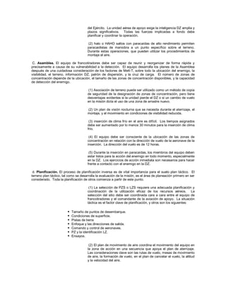 del Ejército. La unidad aérea de apoyo exige la inteligencia DZ amplia y
plazos significativos. Todas las fuerzas implicadas a fondo debe
planificar y coordinar la operación.
(2) halo o HAHO saltos con paracaídas de alto rendimiento permiten
paracaidistas de maniobra a un punto específico sobre el terreno.
Durante estas operaciones, que pueden utilizar los procedimientos de
montaje el aire.
C. Asamblea. El equipo de francotiradores debe ser capaz de reunir y reorganizar de forma rápida y
precisamente a causa de su vulnerabilidad a la detección. El equipo desarrolla los planes de la Asamblea
después de una cuidadosa consideración de los factores de Mett-T, sobre todo la ubicación del enemigo, la
visibilidad, el terreno, información DZ, patrón de dispersión, y la cruz de carga. El número de zonas de
concentración depende de la ubicación, el tamaño de las zonas de concentración disponibles, y la capacidad
de detección del enemigo.
(1) Asociación de terreno puede ser utilizado como un método de copia
de seguridad de la designación de zonas de concentración, pero tiene
desventajas evidentes si la unidad pierde el DZ o si un cambio de vuelo
en la misión dicta el uso de una zona de arrastre nuevo.
(2) Un plan de visión nocturna que se necesita durante el aterrizaje, el
montaje, y el movimiento en condiciones de visibilidad reducida.
(3) inserción de clima frío en el aire es difícil. Los tiempos asignados
debe ser aumentado por lo menos 30 minutos para la inserción de clima
frío.
(4) El equipo debe ser consciente de la ubicación de las zonas de
concentración en relación con la dirección de vuelo de la aeronave de la
inserción. La dirección del vuelo es de 12 horas.
(5) Durante la inserción en paracaídas, los miembros del equipo deben
estar listos para la acción del enemigo en todo momento, especialmente
en la DZ. Los ejercicios de acción inmediata son necesarios para hacer
frente a contacto con el enemigo en la DZ.
d. Planificación. El proceso de planificación inversa es de vital importancia para el suelo plan táctico. El
terreno plan táctico, tal como se desarrolla la evaluación de la misión, es el área de planeación primero en ser
considerado. Toda la planificación de otros comienza a partir de este punto.
(1) La selección de PZS o LZS requiere una adecuada planificación y
coordinación de la utilización eficaz de los recursos aéreos. La
selección del sitio debe ser coordinada cara a cara entre el equipo de
francotiradores y el comandante de la aviación de apoyo. La situación
táctica es el factor clave de planificación, y otros son los siguientes:
 Tamaño de puntos de desembarque.
 Condiciones de superficie.
 Pistas de tierra
 Enfoque y las direcciones de salida.
 Comando y control de aeronaves.
 PZ y la identificación LZ.
 Ensayos.
(2) El plan de movimiento de aire coordina el movimiento del equipo en
la zona de acción en una secuencia que apoya el plan de aterrizaje.
Las consideraciones clave son las rutas de vuelo, mesas de movimiento
de aire, la formación de vuelo, en el plan de cancelar el vuelo, la altitud
y la velocidad del aire.
 