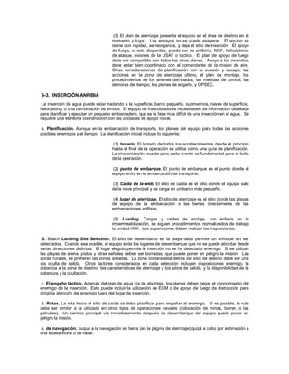 (3) El plan de aterrizaje presenta el equipo en el área de destino en el
momento y lugar. Los ensayos no se puede exagerar. El equipo se
reúne con rapidez, se reorganiza, y deja el sitio de inserción. El apoyo
de fuego, si está disponible, puede ser de artillería, NGF, helicópteros
de ataque, aviones de la USAF o táctico. El plan de apoyo de fuego
debe ser compatible con todos los otros planes. Apoyo a los incendios
debe estar bien coordinado con el comandante de la misión de aire.
Otras consideraciones de planificación son la evasión y escape, las
acciones en la zona de aterrizaje último, el plan de montaje, los
procedimientos de los aviones derribados, las medidas de control, las
demoras del tiempo, los planes de engaño, y OPSEC.
6-3. INSERCIÓN ANFIBIA
La inserción de agua puede estar nadando a la superficie, barco pequeño, submarinos, naves de superficie,
helocasting, o una combinación de ambos. El equipo de francotiradores necesidades de información detallada
para planificar y ejecutar un pequeño embarcadero, que es la fase más difícil de una inserción en el agua. Se
requiere una estrecha coordinación con las unidades de apoyo naval.
a. Planificación. Aunque en la embarcación de transporte, los planes del equipo para todas las acciones
posibles enemigos y el tiempo. La planificación inicial incluye lo siguiente:
(1) horario. El horario de todos los acontecimientos desde el principio
hasta el final de la operación se utiliza como una guía de planificación.
La sincronización exacta para cada evento es fundamental para el éxito
de la operación.
(2) punto de embarque. El punto de embarque es el punto donde el
equipo entra en la embarcación de transporte.
(3) Caída de la web. El sitio de caída es el sitio donde el equipo sale
de la nave principal y se carga en un barco más pequeño.
(4) lugar de aterrizaje. El sitio de aterrizaje es el sitio donde las playas
de equipo de la embarcación o las tierras directamente de las
embarcaciones anfibias.
(5) Loading. Cargas y cables de anclaje, con énfasis en la
impermeabilización, se siguen procedimientos normalizados de trabajo
la unidad IAW. Los supervisores deben realizar las inspecciones.
B. Beach Landing Site Selection. El sitio de desembarco en la playa debe permitir un enfoque sin ser
detectados. Cuando sea posible, el equipo evita los lugares de desembarque que no se puede abordar desde
varias direcciones distintas. El lugar elegido permite la inserción no se ha detectado enemigo. Si se utilizan
las playas de arena, pistas y otras señales deben ser borradas, que puede poner en peligro la misión. Las
zonas rurales, se prefieren las zonas aisladas. La zona costera está detrás del sitio de destino debe ser una
vía oculta de salida. Otros factores considerados en cada selección incluyen disposiciones enemigo, la
distancia a la zona de destino, las características de aterrizaje y los sitios de salida, y la disponibilidad de la
cobertura y la ocultación.
c. El engaño táctico. Además del plan de agua vía de abordaje, los planes deben negar el conocimiento del
enemigo de la inserción. Esto puede incluir la utilización de ECM o de apoyo de fuego de distracción para
dirigir la atención del enemigo fuera del lugar de inserción.
d. Rutas. La ruta hacia el sitio de caída se debe planificar para engañar al enemigo. Si es posible, la ruta
debe ser similar a la utilizada en otros tipos de operaciones navales (colocación de minas, barrer, o las
patrullas). Un cambio principal vía inmediatamente después de desembarque del equipo puede poner en
peligro la misión.
e. de navegación. buque a la navegación en tierra (en la página de aterrizaje) quizá a cabo por estimación a
una silueta litoral o de radar.
 