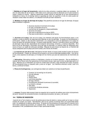f. Medidas en el lugar del lanzamiento. caída de los sitios primarios y suplentes deben ser acordados. El
sitio de caída debe ser de al menos 1.500 metros de la costa para evitar la afectación por el ruido durante la
carga y puesta en marcha. (Algunas operaciones pueden permitir el aterrizaje de la nave directamente el
transporte en tierra.) Si el enemigo tiene la capacidad de radar de superficie, el sitio de caída puede ser
necesario varias millas mar adentro, o la utilización de ECM que sean necesarios.
G. Medidas en el lugar de aterrizaje de la playa. Para planificar acciones en el lugar de aterrizaje, el equipo
debe considerar lo siguiente:
 Acciones durante el movimiento de la playa.
 El ruido y la disciplina de la luz.
 Las técnicas de navegación y responsabilidades.
 Acciones en la playa.
 Plan para la descarga de los barcos (SOP).
 Plan para la eliminación o camuflaje de los barcos.
h. Acciones en la playa. Una vez en la playa, los miembros del equipo de francotiradores pasar a una
cubierta y oculta la posición de seguridad para defender el sitio de aterrizaje. El equipo de francotiradores a
continuación, realiza un alto escuchar brevemente y se comprueba la zona de desembarco en la playa en
busca de signos de actividad enemiga. El equipo puede desinflar, enterrar o camuflar el barco cerca del lugar
de aterrizaje o lejos de ella, dependiendo de la situación del enemigo, el terreno, y el tiempo disponible. Si el
barco es de ser eliminados o escondido cerca del lugar de aterrizaje, un miembro debe ser designado para
cavar un hoyo o un cepillo de corte para camuflaje. Después de que el barco se dispone de, un miembro del
equipo designado barre la playa para borrar pistas y las marcas de arrastre.
I. La inserción por aire de la nave. helicópteros lanzado desde un buque puede ampliar la gama de equipos
de francotiradores. Pueden ser vectores de los buques a una zona de aterrizaje predeterminado. Una vez en
el aire, otros aspectos de aterrizaje y el montaje son los mismos que para las operaciones de movimiento de
aire.
J. Helocasting. Helocasting combina un helicóptero y lancha en la misma operación. Que se planifiquen y
realicen de la misma como las operaciones de movimiento de aire, salvo que la zona de aterrizaje está en el
agua. Mientras que un helicóptero se mueve en niveles bajos (20 pies) y baja velocidad (20 nudos), el equipo
de francotiradores lanza un pequeño bote y entra en el agua. Los miembros entonces montar, subir a la
barca, y continuar la misión.
k. Planes de Contingencias. Las contingencias deben ser cubiertos en la fase de planificación:
 Contacto con el enemigo en el camino.
 Hot site helocast.
 Bengalas.
 Ataque aéreo.
 Las armas pequeñas.
 El fuego indirecto.
 Procedimiento derribado la aeronave (si procede).
 La evasión y escape.
 Olas altas.
 Condiciones climáticas adversas.
 Separación.
L. ensayos. El equipo debe ensayar todos los aspectos de la inserción de anfibios para incluir el lanzamiento
de barco, remando, los comandos de barco, los ejercicios de zozobra, de casco, y de reunión.
6-4. TIERRA DE INSERCIÓN
Inserción de la Tierra desde un punto de partida para el área de destino a veces puede ser la mejor (o única)
manera de cumplir una misión. Normalmente, esto es así cuando el enemigo tiene una superioridad aérea
total o ha establecido la defensa aérea eficaz. El equipo de francotiradores se puede lograr la inserción de la
tierra sobre cualquier tipo de terreno, en cualquier clima. Sin embargo, espesos bosques, pantanos y terrenos
escarpados o roto, probablemente ofrece la mejor oportunidad de éxito.
 