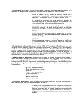 a. Planificación. Planes para el movimiento de tierra que el equipo de francotiradores a trasladarse a la zona
de destino con el menor riesgo de detección. Consideraciones de planificación son las siguientes:
Rutas (1) Selección oculto primario y alternativo basado en el
reconocimiento mapa detallado y fotografías aéreas, de reconocimiento
del terreno, y datos sobre la situación del enemigo de otras fuentes.
(2) evitando los obstáculos, las zonas pobladas, perfilando las
posiciones enemigas, las principales avenidas de aproximación, y los
movimientos a lo largo de las rutas de poblados y caminos.
(3) Selección del momento de la inserción de tomar ventaja de la
reducción de visibilidad y el estado de alerta reducida. El tiempo es
especialmente importante durante las fases críticas a su paso por zonas
pobladas.
(4) Conocer las rutas, puntos de encuentro (y suplentes), los horarios,
las zonas de peligro, y la situación del enemigo son fundamentales para
la velocidad y el sigilo.
(5) Facilitar la coordinación centralizada para garantizar que los
miembros actúan IAW cobertura y los planes de engaño. Inserción de
la tierra se caracteriza por la planificación centralizada y ejecución
descentralizada.
B. Acciones en enemigo de contacto. Una vez más allá de la FFL, el equipo de francotiradores debe estar
alerta para evitar la detección, mientras se dirigía a la zona de destino. Si el equipo de francotiradores se da
cuenta de que el enemigo, debe tratar de alejarse sin una alerta. El equipo de francotiradores lucha sólo
cuando no hay alternativa. Entonces, deja de hacer contacto lo antes posible. Después de contacto con el
enemigo, los contactos de francotirador el SEO para una decisión de abortar o continuar la misión. Si
continúa la misión, el equipo de francotiradores que tenga que establecer un puesto temporal para el
reabastecimiento, la extracción, o la evacuación de heridos.
c. estancia-detrás de la técnica. El equipo de francotiradores se aplica el stay-behind técnica cuando el
equipo se mueve con una patrulla de seguridad. El equipo establece una ORP, cachés equipo no esenciales,
y los cambios en juegos de Ghillie para prepararse para el movimiento a la TFFP. Una vez logrado esto, la
patrulla sale de seguridad para una ubicación predeterminada para actuar como una fuerza de reacción rápida
para el equipo o regresa a su base de operaciones. El uso de esta técnica requiere las siguientes
consideraciones:
 El ruido y la disciplina de la luz.
 Evitar el contacto con el enemigo.
 Intervalos.
 Rough, el terreno inaccesible.
 La evacuación médica.
 Comunicaciones.
 Método de extracción.
 La evasión y escape.
d. Acciones en la inserción. El equipo de francotiradores se desarrolla un plan de montaje detalladas, que lo
base en el método de inserción y el terreno en el sitio de inserción.
(1) El equipo de francotiradores selecciona una zona de concentración
que puede ser identificada por la noche y está cerca del sitio de
inserción. Utiliza esta área de montaje, si los miembros del equipo se
separan durante la inserción. Durante la inserción en paracaídas, el
equipo de francotirador utiliza la zona de concentración como punto de
montaje.
 