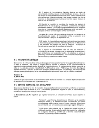 (2) El equipo de francotiradores también designa un punto de
concentración inicial que puede ser identificada por la noche. El punto
de reunión es normalmente no menos de varios cientos de metros del
sitio de inserción. El equipo utiliza el Panel para el montaje, si el sitio de
inserción es atacado ya sea en materia de inserción o poco después de
salir del sitio de inserción.
(3) Cuando la inserción es completa, las cuentas del equipo de
francotiradores de los equipos y suministros, y asegura que cualquier
lesiones son tratadas. Si una lesión incapacitante se produce durante la
inserción, el francotirador debe decidir, basándose en la orientación, ya
sea para continuar la misión o para solicitar la extracción.
Ubicación (4) La tarea más importante del equipo de francotiradores es
la verificación del equipo. El francotirador verifica su ubicación en el
sitio de inserción o después de alejarse del sitio.
(5) El equipo de francotiradores esteriliza el sitio y almacena en caché
o descartes equipo no esenciales. El método preferido es el de enterrar
a los descartes de distancia del sitio de inserción. El equipo de
francotiradores que el sitio de camuflaje de la caché.
(6) El equipo de francotiradores sale del sitio de inserción, a
continuación, se detiene para escuchar los sonidos de la persecución y
para familiarizarse con los sonidos locales. Se establece un azimut de
primaria y comienza inmediatamente a las actividades de recopilación
de información y actualización de los mapas.
6-5. INSERCIÓN DE VEHÍCULO
De inserción de vehículos utiliza vehículos de orugas o ruedas para transportar el equipo de francotiradores a
su sitio de inserción. De ruedas u orugas vehículo requiere la inserción de las consideraciones de
planificación mismo utilizado en las técnicas de inserción de otros. El compromiso del equipo riesgos si se
utiliza la inserción de vehículos más allá de la FLOT debido al ruido. PO Enemy y elementos Scout puede
detectar fácilmente y prevenir la infiltración del equipo de francotiradores. Sin embargo, esta técnica puede
utilizarse eficazmente en apoyo de las operaciones de lucha inmediata por el uso de medidas engañosas.
Sección II
EJECUCIÓN
La fase de ejecución consiste en el movimiento desde el sitio de inserción a la zona del objetivo, la ejecución
de la misión, y el movimiento a la zona de extracción.
6-6. ESPACIO DESTINADO A LA CIRCULACIÓN
Después de abandonar el sitio de inserción, el equipo de francotiradores transmite un informe de la entrada
inicial y como exige la unidad de SOP. Este informe garantiza los equipos de radio en funcionamiento y
proporciona el estado del equipo al mismo tiempo.
a. Selección de ruta. No importa lo que significa la inserción, la selección de la ruta a la zona objetivo es
crítico.
Tiempo (1) Lugar Enemy, dispositivos de detección, y la capacidad
defensiva; terreno, y el hombre son todos los obstáculos que deben
considerarse al seleccionar las rutas principales y alternas. Los puestos
de control en la ruta son seleccionados para seguir la pista del equipo.
(2) El equipo utiliza asiente con la cabeza para operar durante la
visibilidad reducida. Una amplia formación del equipo y las habilidades
de navegación terrestre y permitir que un terreno accidentado para
atravesar rápidamente y evitar la detección.
 