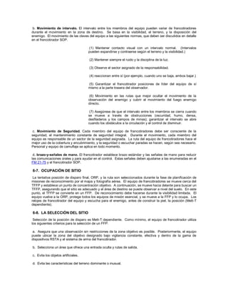 b. Movimiento de intervalo. El intervalo entre los miembros del equipo pueden variar de francotiradores
durante el movimiento en la zona de destino. Se basa en la visibilidad, el terreno, y la disposición del
enemigo. El movimiento de las claves del equipo a las siguientes normas, que deben ser discutidos en detalle
en el francotirador SOP.
(1) Mantener contacto visual con un intervalo normal. (Intervalos
pueden expandirse y contraerse según el terreno y la visibilidad.)
(2) Mantener siempre el ruido y la disciplina de la luz.
(3) Observe el sector asignado de la responsabilidad.
(4) reaccionan entre sí (por ejemplo, cuando uno se baja, ambos bajar.)
(5) Garantizar el francotirador posiciones de líder del equipo de sí
mismo a la parte trasera del observador.
(6) Movimiento en las rutas que mejor ocultar el movimiento de la
observación del enemigo y cubrir el movimiento del fuego enemigo
directo.
(7) Asegúrese de que el intervalo entre los miembros se cierra cuando
se mueve a través de obstrucciones (oscuridad, humo, densa,
desfiladeros y los campos de minas); garantizar el intervalo se abre
cuando los obstáculos a la circulación y el control de disminuir.
c. Movimiento de Seguridad. Cada miembro del equipo de francotiradores debe ser consciente de la
seguridad, el mantenimiento constante de seguridad integral. Durante el movimiento, cada miembro del
equipo es responsable de un sector de la seguridad asignada. La ruta del equipo de francotiradores hace el
mejor uso de la cobertura y encubrimiento, y la seguridad o escuchar paradas se hacen, según sea necesario.
Personal y equipo de camuflaje se aplica en todo momento.
d. brazo-y-señales de mano. El francotirador establece brazo estándar y las señales de mano para reducir
las comunicaciones orales y para ayudar en el control. Estas señales deben ajustarse a las enumeradas en el
FM 21-75 y el francotirador SOP.
6-7. OCUPACIÓN DE SITIO
La tentativa posición de disparo final, ORP, y la ruta son seleccionados durante la fase de planificación de
misiones de reconocimiento por el mapa y fotografía aérea. El equipo de francotiradores se mueve cerca del
TFFP y establece un punto de concentración objetivo. A continuación, se mueve hacia delante para buscar un
TFFP, asegurando que el sitio es adecuado y el área de destino se puede observar a nivel del suelo. En este
punto, el TFFP se convierte en un FFP. De reconocimiento debe hacerse durante la visibilidad limitada. El
equipo vuelve a la ORP, protege todos los equipos de misión esencial, y se mueve a la FFP y lo ocupa. Los
relojes de francotirador del equipo y escucha para el enemigo, antes de construir la piel, la posición (Mett-T
dependiente).
6-8. LA SELECCIÓN DEL SITIO
Selección de la posición de disparo es Mett-T dependiente. Como mínimo, el equipo de francotirador utiliza
los siguientes criterios para la selección de un FFP:
a. Asegura que una observación sin restricciones de la zona objetivo es posible. Posteriormente, el equipo
puede ubicar la zona del objetivo designado bajo vigilancia constante, efectiva y dentro de la gama de
dispositivos RSTA y el sistema de arma del francotirador.
b. Selecciona un área que ofrece una entrada oculta y rutas de salida.
c. Evita los objetos artificiales.
d. Evita las características del terreno dominante o inusual.
 